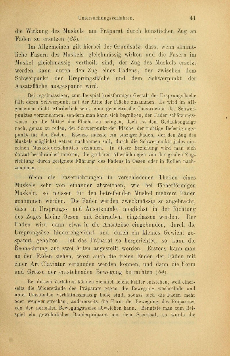 die Wirkung des Muskels am Präparat durch künstiiclicn Zug an Fäden zu ersetzen {33). Im Allgemeinen gilt hierbei der Grundsatz, dass, wenn sämmt- liche Fasern des Muskels gleichmässig wirken und die Fasern im Muskel gleichmässig vertheilt sind, der Zug des Muskels ersetzt werden kann durch den Zug eines Fadens, der zwischen dem Schwerpunkt der Ursprungslläche und dem Schwerpunkt der Ansatzlläche ausgespannt wird. Bei regelmässiger, zum Beispiel kreisförmiger Gestalt der Ursprungsfläche fällt deren Schwerpunkt mit der Mitte der Fläche zusammen. Es wird im A.11- gemeinen nicht erforderlich sein, eine geometrische Construction des Schwer- punktes vorzunehmen, sondern man kann sich begnügen, den Faden schätzungs- weise „in die Mitte der Fläche zu bringen, doch ist dem Gedankengange nach, genau zu reden, der Schwerpunkt der Fläche der richtige Befestigungs- punkt für den Faden. Ebenso müsste ein einziger Faden, der den Zug des Muskels möglichst getreu nachahmen soll, durch die Schwerpunkte jedes ein- zelnen Muskelquerschnittes verlaufen. In dieser Beziehung wird man sich darauf beschränken müssen, die gröberen Abweichungen von der graden Zug- richtung durch geeignete Führung des Fadens in Oesen oder in Rollen nach- zuahmen. Wenn die Faserrichtungen in verschiedenen Theilen eines Muskels sehr von einander abweichen, wie bei fächerförmigen Muskeln, so müssen für den betreffenden Muskel mehrere Fäden genommen werden. Die Fäden werden zweckmässig so angebracht, dass in Ursprungs- und Ansatzpunkt möglichst in der Richtung des Zuges kleine Oesen mit Schrauben eingelassen werden. Der Faden wird dann etwa in die Ansatzöse eingebunden, durch die Ursprungsöse hindurchgeführt und durch ein kleines Gewicht ge- spannt gehalten. Ist das Präparat so hergerichtet, so kann die Beobachtung auf zwei Arten angestellt werden. Erstens kann man an den Fäden ziehen, wozu auch die freien Enden der Fäden mit einer Art Claviatur verbunden werden können, und dann die Form und Grösse der entstehenden Bewegung betrachten (34). Bei diesem Verfahren können ziemlich leicht Fehler entstehen, weil einer- seits die Widerstände des Präparats gegen die Bewegung wechselnde und unter Umständen verhältnissmässig hohe sind, sodass sich die Fäden mehr oder weniger strecken, andererseits die Form der Bewegung des Präparates von der normalen Bewegungsweise abweichen kann. Benutzte man zum Bei- spiel ein gewöhnliches Bänderpräparat aus dem Secirsaal, so würde die