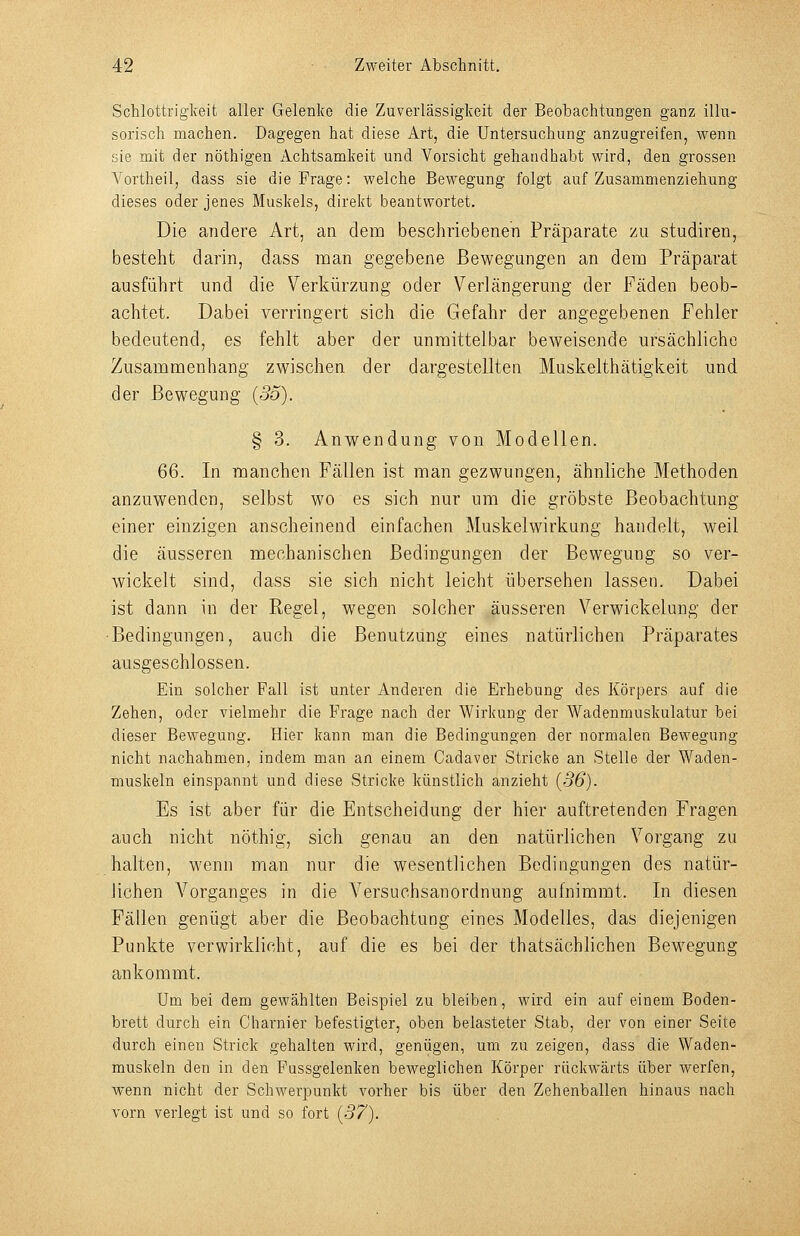 Schlottrigkeit aller Gelenke die Zuverlässigkeit der Beobachtungen ganz illu- sorisch machen. Dagegen hat diese Art, die Untersuchung anzugreifen, wenn sie mit der nöthigen Achtsamkeit und Vorsicht gehandhabt wird, den grossen A^ortheil, dass sie die Frage: welche Bewegung folgt auf Zusammenziehung dieses oder jenes Muskels, direkt beantwortet. Die andere Art, an dem beschriebenen Präparate zu studiren, besteht darin, dass man gegebene Bewegungen an dem Präparat ausführt und die Verkürzung oder Verlängerung der Fäden beob- achtet. Dabei verringert sich die Gefahr der angegebenen Fehler bedeutend, es fehlt aber der unmittelbar beweisende ursächliche Zusammenhang zwischen der dargestellten Muskelthätigkeit und der Bewegung (55). § 3. Anwendung von Modellen. 66. In manchen Fällen ist man gezwungen, ähnliche Methoden anzuwenden, selbst wo es sich nur um die gröbste Beobachtung einer einzigen anscheinend einfachen Muskelwirkung handelt, weil die äusseren mechanischen Bedingungen der Bewegung so ver- wickelt sind, dass sie sich nicht leicht übersehen lassen. Dabei ist dann in der Regel, wegen solcher äusseren Verwickelung der Bedingungen, auch die Benutzung eines natürlichen Präparates ausgeschlossen. Ein solcher Fall ist unter Anderen die Erhebung des Körpers auf die Zehen, oder vielmehr die Frage nach der Wirkung der Wadenmuskulatur bei dieser Bewegung. Hier kann man die Bedingungen der normalen Bewegung nicht nachahmen, indem man an einem Cadaver Stricke an Stelle der Waden- muskeln einspannt und diese Stricke künstlich anzieht {36). Es ist aber für die Entscheidung der hier auftretenden Fragen auch nicht nöthig, sich genau an den natürlichen Vorgang zu halten, wenn man nur die wesentlichen Bedingungen des natür- lichen Vorganges in die Versuchsanordnung autnimmt. In diesen Fällen genügt aber die Beobachtung eines Modelles, das diejenigen Punkte verwirklicht, auf die es bei der thatsächlichen Bewegung ankommt. Um bei dem gewählten Beispiel zu bleiben, wird ein auf einem Boden- brett durch ein Charnier befestigter, oben belasteter Stab, der von einer Seite durch einen Strick gehalten wird, genügen, um zu zeigen, dass die Waden- muskeln den in den Fussgelenken beweglichen Körper rückwärts über werfen, wenn nicht der Schwerpunkt vorher bis über den Zehenballen hinaus nach vorn verlegt ist und so fort {37).