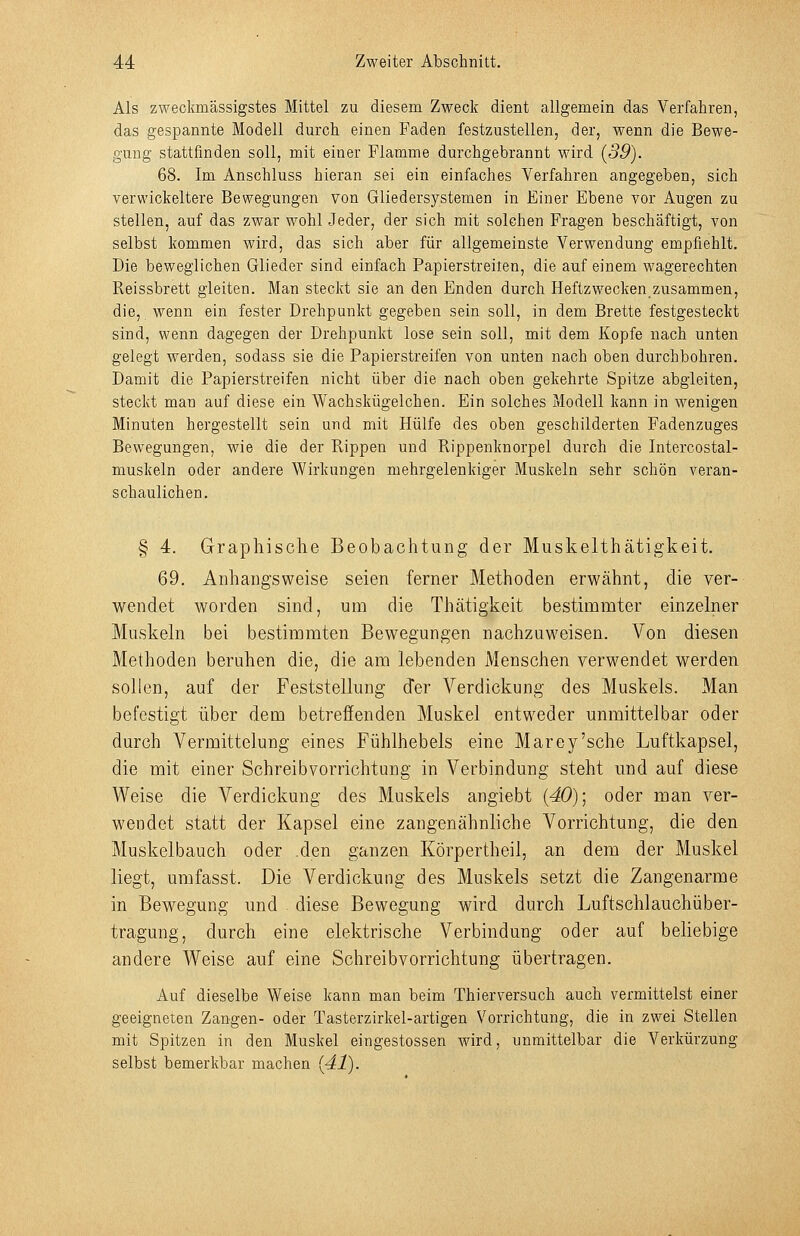Als zweckmässigstes Mittel zu diesem Zweck dient allgemein das Verfahren, das gespannte Modell durch einen Faden festzustellen, der, wenn die Bewe- gung stattfinden soll, mit einer Flamme durchgebrannt wird {39). 68. Im Anschluss hieran sei ein einfaches Verfahren angegeben, sich verwickeitere Bewegungen von Gliedersystemen in Einer Ebene vor Augen zu stellen, auf das zwar wohl Jeder, der sich mit solchen Fragen beschäftigt, von selbst kommen wird, das sich aber für allgemeinste Verwendung empfiehlt. Die beweglichen Glieder sind einfach Papierstreiten, die auf einem wagerechten Reissbrett gleiten. Man steckt sie an den Enden durch Heftzwecken zusammen, die, wenn ein fester Drehpunkt gegeben sein soll, in dem Brette festgesteckt sind, wenn dagegen der Drehpunkt lose sein soll, mit dem Kopfe nach unten gelegt werden, sodass sie die Papierstreifen von unten nach oben durchbohren. Damit die Papierstreifen nicht über die nach oben gekehrte Spitze abgleiten, steckt man auf diese ein Wachskügelchen. Ein solches Modell kann in wenigen Minuten hergestellt sein und mit Hülfe des oben geschilderten Fadenzuges Bewegungen, wie die der Rippen und Rippenknorpel durch die Intercostal- muskeln oder andere Wirkungen mehrgelenkiger Muskeln sehr schön veran- schaulichen. § 4. Graphische Beobachtung der Muskelthätigkeit. 69. Anhangsweise seien ferner Methoden erwähnt, die ver- wendet worden sind, um die Thätigkeit bestimmter einzelner Muskeln bei bestimmten Bewegungen nachzuweisen. Von diesen Methoden beruhen die, die am lebenden Menschen verwendet werden sollen, auf der Feststellung der Verdickung des Muskels. Man befestigt über dem betreffenden Muskel entweder unmittelbar oder durch Vermittelung eines Fühlhebels eine Marey'sche Luftkapsel, die mit einer Schreibvorrichtung in Verbindung steht und auf diese Weise die Verdickung des Muskels angiebt {40); oder man ver- wendet statt der Kapsel eine zangenähnliche Vorrichtung, die den Muskelbauch oder .den ganzen Körpertheil, an dem der Muskel liegt, umfasst. Die Verdickung des Muskels setzt die Zangenarme in Bewegung und diese Bewegung wird durch Luftschlauchüber- tragung, durch eine elektrische Verbindung oder auf beliebige andere Weise auf eine Schreibvorrichtung übertragen. Auf dieselbe Weise kann man beim Thierversuch auch vermittelst einer geeigneten Zangen- oder Tasterzirkel-artigen Vorrichtung, die in zwei Stellen mit Spitzen in den Muskel eingestossen wird, unmittelbar die Verkürzung selbst bemerkbar machen {41).