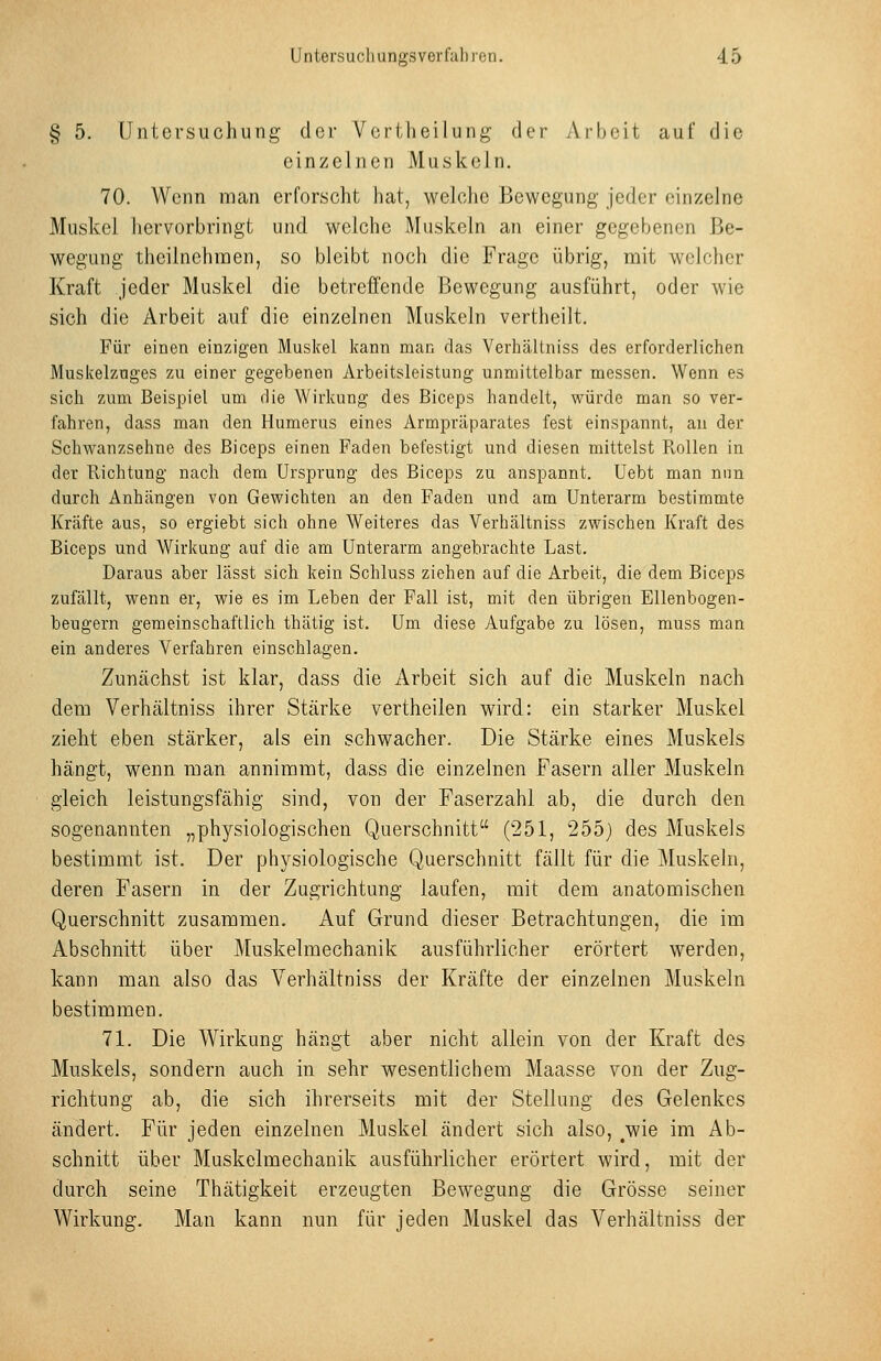 § 5. Untersuchung der Vertheilung der Arbeit auf die einzelnen Muskeln. 70. Wenn man erforscht hat, welche Bewegung jeder einzelne Muskel hervorbringt und welche Muskeln an einer gegebenen Be- wegung theilnchinen, so bleibt noch die Frage übrig, mit welcher Kraft jeder Muskel die betreffende Bewegung ausführt, oder wie sich die Arbeit auf die einzelnen Muskeln vertheilt. Für einen einzigen Muskel kann man das Verhältniss des erforderlichen Muskelznges zu einer gegebenen Arbeitsleistung unmittelbar messen. Wenn es sich zum Beispiel um die Wirkung des Biceps handelt, würde man so ver- fahren, dass man den Humerus eines Armpräparates fest einspannt, au der Schwanzsehne des Biceps einen Faden befestigt und diesen mittelst Pvollen in der Richtung nach dem Ursprung des Biceps zu anspannt. Uebt man nun durch Anhängen von Gewichten an den Faden und am Unterarm bestimmte Kräfte aus, so ergiebt sich ohne Weiteres das Verhältniss zwischen Kraft des Biceps und Wirkung auf die am Unterarm angebrachte Last. Daraus aber lässt sich kein Schluss ziehen auf die Arbeit, die dem Biceps zufällt, wenn er, wie es im Leben der Fall ist, mit den übrigen Ellenbogen- beugern gemeinschaftlich thätig ist. Um diese Aufgabe zu lösen, muss man ein anderes Verfahren einschlagen. Zunächst ist klar, dass die Arbeit sich auf die Muskeln nach dem Verhältniss ihrer Stärke vertheilen wird: ein starker Muskel zieht eben stärker, als ein schwacher. Die Stärke eines Muskels hängt, wenn man annimmt, dass die einzelnen Fasern aller Muskeln gleich leistungsfähig sind, von der Faserzahl ab, die durch den sogenannten „physiologischen Querschnitt (251, 255) des Muskels bestimmt ist. Der physiologische Querschnitt fällt für die Muskeln, deren Fasern in der Zugrichtung laufen, mit dem anatomischen Querschnitt zusammen. Auf Grund dieser Betrachtungen, die im Abschnitt über Muskelmechanik ausführlicher erörtert werden, kann man also das Verhältniss der Kräfte der einzelnen Muskeln bestimmen. 71. Die Wirkung hängt aber nicht allein von der Kraft des Muskels, sondern auch in sehr wesentlichem Maasse von der Zug- richtung ab, die sich ihrerseits mit der Stellung des Gelenkes ändert. Für jeden einzelnen Muskel ändert sich also, ^wie im Ab- schnitt über Muskelmechanik ausführlicher erörtert wird, mit der durch seine Thätigkeit erzeugten Bewegung die Grösse seiner Wirkung. Man kann nun für jeden Muskel das Verhältniss der