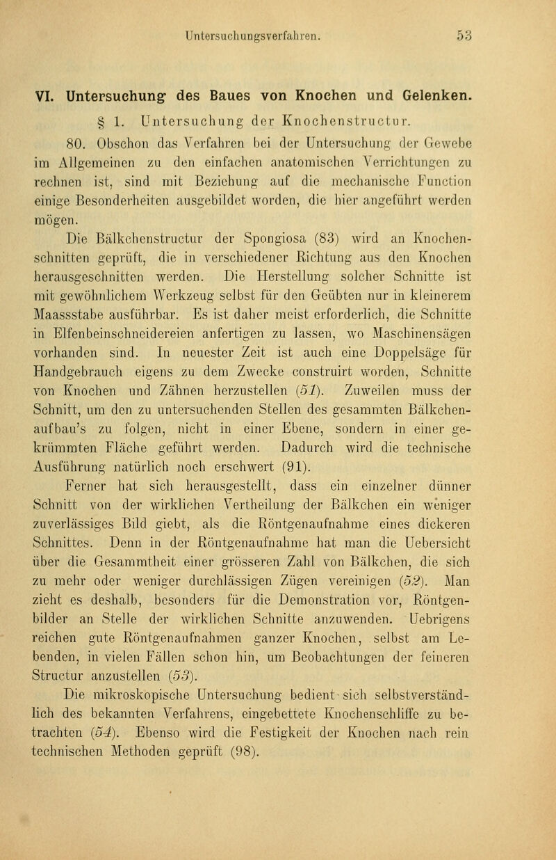 VI. Untepsuchung des Baues von Knochen und Gelenken. § 1. Untersuchung clor Knochcnstructur. 80. Obschon das Verfahren bei der Untersuchung der Gewebe im Allgemeinen zu den einfachen anatomischen Verrichtungen zu rechnen ist, sind mit Beziehung auf die mechanische Function einige Besonderheiten ausgebildet worden, die hier angeführt werden mögen. Die Bälkchenstructur der Spongiosa (83) wird an Knochen- schnitten geprüft, die in verschiedener Richtung aus den Knochen herausgeschnitten werden. Die Herstellung solcher Schnitte ist mit gewöhnlichem Werkzeug selbst für den Geübten nur in kleinerem Maassstabe ausführbar. Es ist daher meist erforderlich, die Schnitte in Elfenbeinschneidereien anfertigen zu lassen, wo Maschinensägen vorhanden sind. In neuester Zeit ist auch eine Doppelsäge für Handgebrauch eigens zu dem Zwecke construirt worden, Schnitte von Knochen und Zähnen herzustellen {51). Zuweilen muss der Schnitt, um den zu untersuchenden Stellen des gesammten Bälkchen- aufbau's zu folgen, nicht in einer Ebene, sondern in einer ge- krümmten Fläche geführt werden. Dadurch wird die technische Ausführung natürlich noch erschwert (91). Ferner hat sich herausgestellt, dass ein einzelner dünner Schnitt von der wirklichen Vertheilung der Bälkchen ein weniger zuverlässiges Bild giebt, als die Röntgenaufnahme eines dickeren Schnittes. Denn in der Röntgenaufnahme hat man die Uebersicht über die Gesammtheit einer grösseren Zahl von Bälkchen, die sich zu mehr oder weniger durchlässigen Zügen vereinigen {52). Man zieht es deshalb, besonders für die Demonstration vor, Röntgen- bilder an Stelle der wirklichen Schnitte anzuwenden, üebrigens reichen gute Röntgenaufnahmen ganzer Knochen, selbst am Le- benden, in vielen P'ällen schon hin, um Beobachtungen der feineren Structur anzustellen {53). Die mikroskopische Untersuchung bedient sich selbstverständ- lich des bekannten Verfahrens, eingebettete Knochenschliffe zu be- trachten {54). Ebenso wird die Festigkeit der Knochen nach rein technischen Methoden geprüft (98).