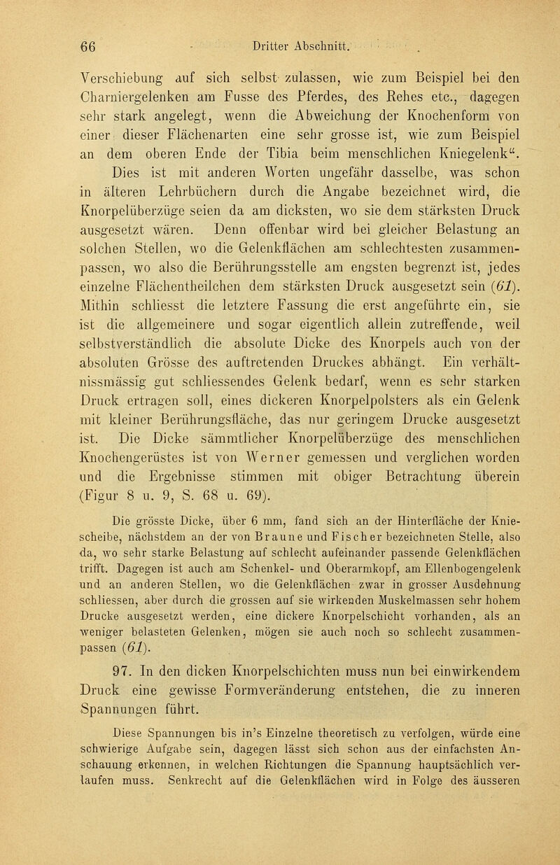 Verschiebung auf sich selbst zulassen, wie zum Beispiel bei den Charniergelenken am Fusse des Pferdes, des Rehes etc., dagegen sehr stark angelegt, wenn die Abweichung der Knochenform von einer dieser Fiächenarten eine sehr grosse ist, wie zum Beispiel an dem oberen Ende der Tibia beim menschlichen Kniegelenk. Dies ist mit anderen Worten ungefähr dasselbe, was schon in älteren Lehrbüchern durch die Angabe bezeichnet wird, die Knorpelüberzüge seien da am dicksten, wo sie dem stärksten Druck ausgesetzt wären. Denn offenbar wird bei gleicher Belastung an solchen Stellen, wo die Gelenkflächen am schlechtesten zusammen- passen, wo also die Berührungsstelle am engsten begrenzt ist, jedes einzelne Fiächentheilchen dem stärksten Druck ausgesetzt sein (ßl). Mithin schliesst die letztere Fassung die erst angeführte ein, sie ist die allgemeinere und sogar eigentlich allein zutreffende, weil selbstverständlich die absolute Dicke des Knorpels auch von der absoluten Grösse des auftretenden Druckes abhängt. Ein verhält- nissmässig gut schliessendes Gelenk bedarf, wenn es sehr starken Druck ertragen soll, eines dickeren Knorpelpolsters als ein Gelenk mit kleiner Berührungsfläche, das nur geringem Drucke ausgesetzt ist. Die Dicke sämmtlicher Knorpelüberzüge des menschlichen Knochengerüstes ist von Werner gemessen und verglichen worden und die Ergebnisse stimmen mit obiger Betrachtung überein (Figur 8 u. 9, S. 68 u. 69). Die grösste Dicke, über 6 mm, fand sich an der Hinterfläche der Knie- scheibe, nächstdem an der von Braune und Fischer bezeichneten Stelle, also da, wo sehr starke Belastung auf schlecht aufeinander passende Gelenkflächen trifft. Dagegen ist auch am Schenkel- und Oberarmkopf, am Ellenbogengelenk und an anderen Stellen, wo die Gelenkflächen zwar in grosser Ausdehnung schliessen, aber durch die grossen auf sie wirkeaden Muskelmassen sehr hohem Drucke ausgesetzt werden, eine dickere Knorpelschicht vorhanden, als an weniger belasteten Gelenken, mögen sie auch noch so schlecht zusammen- passen {61). 97. In den dicken Knorpelschichten muss nun bei einwirkendem Druck eine gewisse Formveränderung entstehen, die zu inneren Spannungen führt. Diese Spannungen bis in's Einzelne theoretisch zu verfolgen, würde eine schwierige Aufgabe sein, dagegen lässt sich schon aus der einfachsten An- schauung erkennen, in welchen Richtungen die Spannung hauptsächlich ver- laufen muss. Senkrecht auf die Gelenkflächen wird in Folge des äusseren