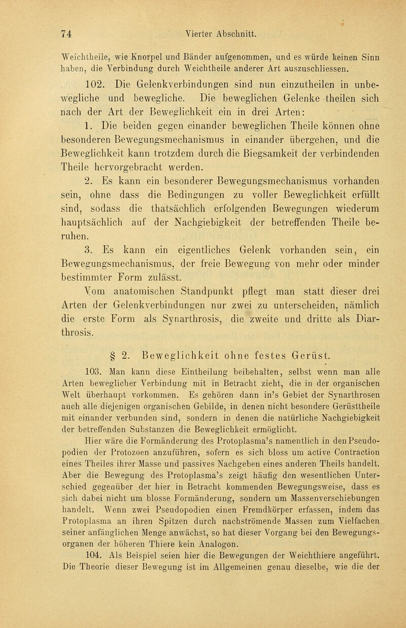 Weichtheile, wie Knorpel und Bänder aufgenommen, und es würde keinen Sinn haben, die Verbindung durch Weichtheile anderer Art auszuschliessen. 102. Die Gelenkverbindungen sind nun einzutheilen in unbe- wegliche und bewegliche. Die beweglichen Gelenke theilen sich nach der Art der Beweglichkeit ein in drei Arten: 1. Die beiden gegen einander beweglichen Theile können ohne besonderen Bewegungsmechanisnius in einander übergehen, und die Beweglichkeit kann trotzdem durch die Biegsamkeit der verbindenden Theile hervorgebracht werden. 2. Es kann ein besonderer Bewegungsmechanismus vorhanden sein, ohne dass die Bedingungen zu voller Beweglichkeit erfüllt sind, sodass die thatsächlich erfolgenden Bewegungen wiederum hauptsächlich auf der Nachgiebigkeit der betreifenden Theile be- ruhen. 3. Es kann ein eigentliches Gelenk vorhanden sein, ein Bewegungsmechanisraus, der freie Bewegung von mehr oder minder bestimmter Form zulässt. Yom anatomischen Standpunkt pflegt man statt dieser drei Arten der Gelenkverbindungen nur zwei zu unterscheiden, nämlich die erste Form als Synarthrosis, die zweite und dritte als Diar- throsis. § 2. Beweglichkeit ohne festes Gerüst. 103. Man kann diese Eintheilung beibehalten, selbst wenn man alle Arten beweglicher Verbindung mit in Betracht zieht, die in der organischen Welt überhaupt vorkommen. Es gehören dann in's Gebiet der Syuarthrosen auch alle diejenigen organischen Gebilde, in denen nicht besondere Gerüsttheile mit einander verbunden sind, sondern in denen die natürliche Nachgiebigkeit der betreffenden Substanzen die Beweglichkeit ermöglicht. Hier wäre die Formänderung des Protoplasma's namentlich in den Pseudo- podien der Protozoen anzuführen, sofern es sich bloss um active Contraction eines Theiles ihrer Masse und passives Nachgeben eines anderen Theils handelt. Aber die Bewegung des Protoplasma's zeigt häufig den wesentlichen Unter- schied gegenüber der hier in Betracht kommenden Bewegungsweise, dass es sich dabei nicht um blosse Formänderung, sondern um Massenverschiebungen handelt. Wenn zwei Pseudopodien einen Fremdkörper erfassen, indem das Protoplasma an ihren Spitzen durch nachströmende Massen zum Vielfachen seiner anfänglichen Menge anwächst, so hat dieser Vorgang bei den Bewegungs- organen der höheren Thiere kein Analogon. 104. Als Beispiel seien hier die Bewegungen der Weichthiere angeführt. Die Theorie dieser Bewegung ist im Allgemeinen genau dieselbe, wie die der