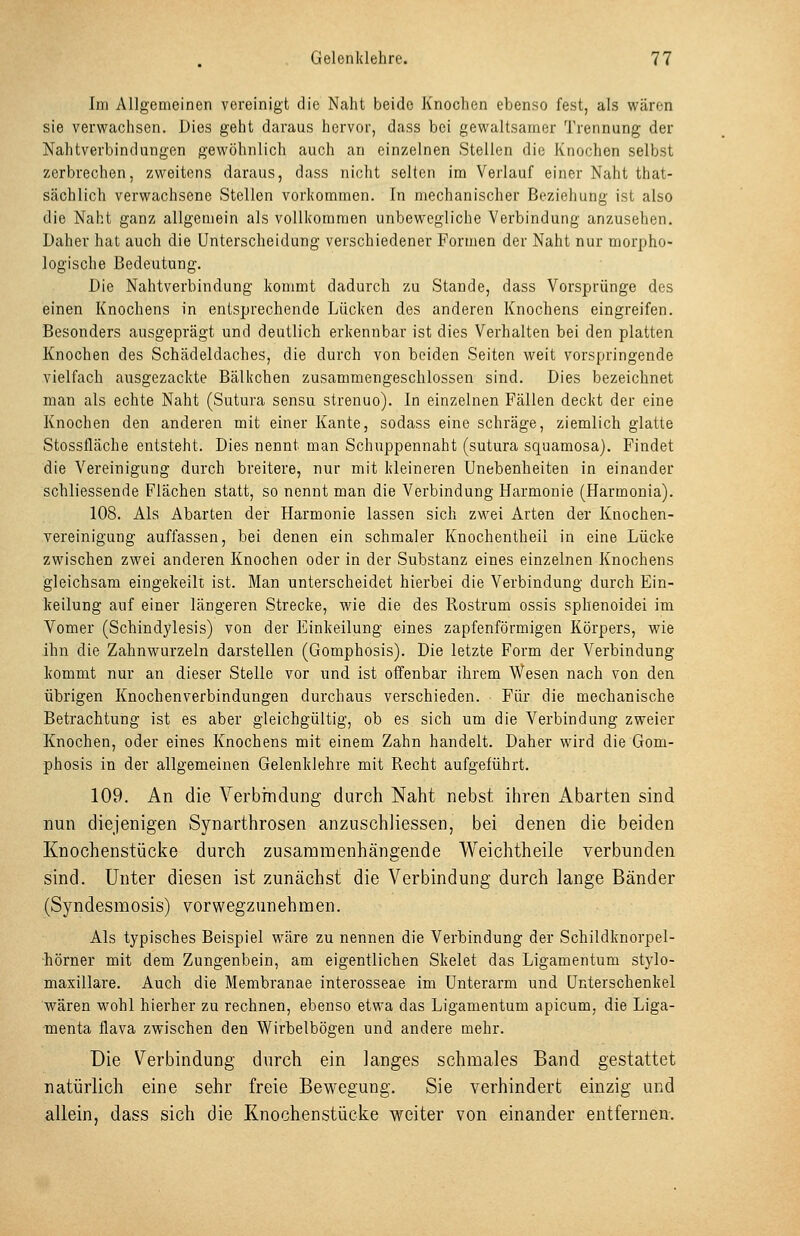 Im Allgemeinen vereinigt die Naht beide Knochen ebenso fest, als wären sie verwachsen. Dies geht daraus hervor, dass bei gewaltsamer Trennung der Nahtverbindungen gewöhnlich auch an einzelnen Stellen die Knochen selbst zerbrechen, zweitens daraus, dass nicht selten im Verlauf einer Naht that- sächlich verwachsene Stellen vorkommen. In mechanischer Beziehung ist also die Naht ganz allgemein als vollkommen unbewegliche Verbindung anzusehen. Daher hat auch die Unterscheidung verschiedener Formen der Naht nur morpho- logische Bedeutung. Die Nahtverbindung kommt dadurch zu Stande, dass Vorsprünge des einen Knochens in entsprechende Lücken des anderen Knochens eingreifen. Besonders ausgeprägt und deutlich erkennbar ist dies Verhalten bei den platten Knochen des Schädeldaches, die durch von beiden Seiten weit vorspringende vielfach ausgezackte Bälkchen zusammengeschlossen sind. Dies bezeichnet man als echte Naht (Sutura sensu strenuo). In einzelnen Fällen deckt der eine Knochen den anderen mit einer Kante, sodass eine schräge, ziemlich glatte Stossfläche entsteht. Dies nennt man Schuppennaht (sutura squamosa). Findet die Vereinigung durch breitere, nur mit kleineren Unebenheiten in einander schliessende Flächen statt, so nennt man die Verbindung Harmonie (Harmonia). 108. Als Abarten der Harmonie lassen sich zwei Arten der Knochen- vereinigung auffassen, bei denen ein schmaler Knochentheil in eine Lücke zwischen zwei anderen Knochen oder in der Substanz eines einzelnen Knochens gleichsam eingekeilt ist. Man unterscheidet hierbei die Verbindung durch Ein- keilung auf einer längeren Strecke, wie die des Rostrum ossis sphenoidei im Vomer (Schindylesis) von der Einkeilung eines zapfenförmigen Körpers, wie ihn die Zahnwurzeln darstellen (Gomphosis). Die letzte Form der Verbindung kommt nur an dieser Stelle vor und ist offenbar ihrem Wesen nach von den übrigen Knochenverbindungen durchaus verschieden. Für die mechanische Betrachtung ist es aber gleichgültig, ob es sich um die Verbindung zweier Knochen, oder eines Knochens mit einem Zahn handelt. Daher wird die Gom- phosis in der allgemeinen Gelenklehre mit Recht aufgeführt. 109. An die Verbindung durch Naht nebst ihren Abarten sind nun diejenigen Synarthrosen anzuschliessen, bei denen die beiden Knochenstücke durch zusammenhängende Weichtheile verbunden sind. Unter diesen ist zunächst die Verbindung durch lange Bänder (Syndesmosis) vorwegzunehmen. Als typisches Beispiel wäre zu nennen die Verbindung der Schildknorpel- hörner mit dem Zungenbein, am eigentlichen Skelet das Ligamentum stylo- maxillare. Auch die Membranae interosseae im Unterarm und Unterschenkel wären wohl hierher zu rechnen, ebenso etwa das Ligamentum apicum, die Liga- menta flava zwischen den Wirbelbögen und andere mehr. Die Verbindung durch ein langes schmales Band gestattet natürlich eine sehr freie Bewegung. Sie verhindert einzig und allein, dass sich die Knochenstücke weiter von einander entfernen.