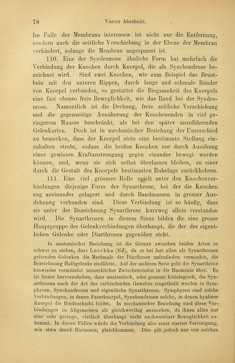 Im Falle der Membrana interossea ist nicht nur die Entfernung, sondern auch die seitliche Verschiebung in der Ebene der Membran verhindert, solange die Membran angespannt ist. 110. Eine der Syndesmose ähnliche Form hat mehrfach die A^erbindung der Knochen durch Knorpel, die als Synchondrose be- zeichnet wird. Sind zwei Knochen, wie zum Beispiel das Brust- bein mit den unteren Rippen, durch lange und schmale Bänder von Knorpel verbunden, so gestattet die Biegsamkeit des Knorpels eine fast ebenso freie Beweglichkeit, wie das Band bei der Syndes- mose. Namentlich ist die Drehung, freie seitliche Verschiebung und die gegenseitige Annäherung der Knochenenden in viel ge- ringerem Maasse beschränkt, als bei den später anzuführenden Gelenkarten. Doch ist in mechanischer Beziehung der Unterschied zu bemerken, dass der Knorpel stets eine bestimmte Stellung ein- zuhalten strebt, sodass die beiden Knochen nur durch Ausübung einer gewissen Kraftanstrengung gegen einander bewegt werden können, und, wenn sie sich selbst überlassen bleiben, zu einer durch die Gestalt des Knorpels bestimmten Euhelage zurückkehren. 111. Eine viel grössere Rolle spielt unter den Knochenver- bindungen diejenige Form der Synarthrose, bei der die Knochen eng aneinander gelagert und durch Bandmassen in grosser Aus- dehnung verbunden sind. Diese Verbindung ist so häufig, dass sie unter der Bezeichnung Synarthrose kurzweg allein verstanden wird. Die Synarthrosen in diesem Sinne bilden die eine grosse Hauptgruppe der Gelenkverbindungen überhaupt, die der der eigent- lichen Gelenke oder Diarthrosen gegenüber steht. In anatomischer Beziehung ist die Grenze zwischen beiden Arten so schwer zu ziehen, dass Luschka (64), da er bei fast allen als Synarthrosen geltenden Gelenken die Merkmale der Diarthrose aufzufinden vermochte, die Bezeichnung Halbgelenke einführte. Auf der anderen Seite geht die Synarthrose hinwieder vermittelst unmerklicher Zwischenstufen in die Harmonie über. Es ist ferner hervorzuheben, dass anatomisch, oder genauer histologisch, die Syn- arthrosen nach der Art des verbindenden Gewebes eingetheilt werden in Sym- physen, Synchondrosen und eigentliche Synarthrosen. Symphysen sind solche Verbindungen, in denen Faserknorpel, Synchondrosen solche, in denen hyaliner Knorpel die Bindeschicht bildet. In mechanischer Beziehung sind diese Ver- bindungen im Allgemeinen als gleichwerthig anzusehen, da ihnen allen nur eine sehr geringe, vielfach überhaupt nicht nachweisbare Beweglichkeit zu- kommt. In diesen Fällen würde die Verbindung also einer starren Vereinigung, wie etwa durch Harmonie, gleichkommen. Dies gilt jedoch nur von solchen