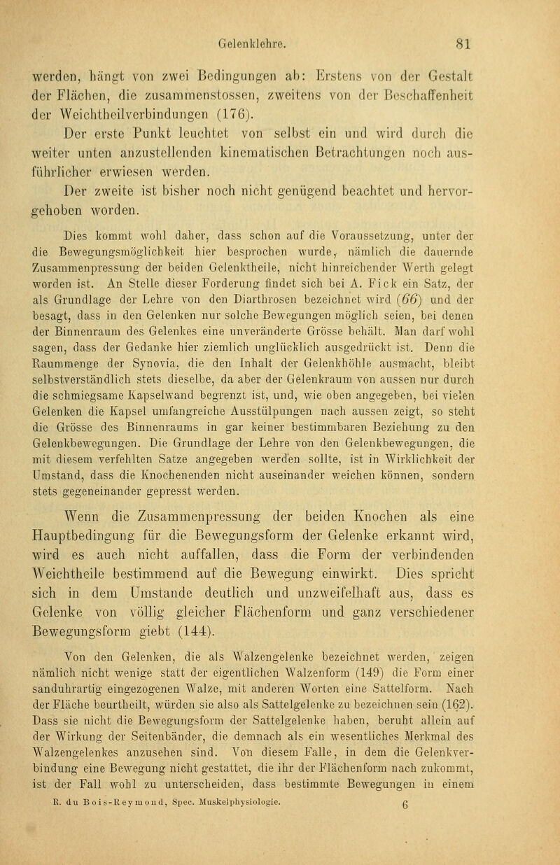 werden, liäiig;t von zwei licdingungen ab: Erstens von der Gestalt der Flächen, die zusanamenstossen, zweitens von der Beschaffenheit der Weichtheilverbindungen (176). Der erste Punkt leuchtet von selbst ein und wird durch die weiter unten anzustellenden kinematischen Betrachtungen noch aus- führlicher erwiesen werden. Der zweite ist bisher noch nicht genügend beachtet und hervor- gehoben worden. Dies kommt wohl daher, dass schon auf die Voraussetzung, unter der die Bewegungsmöglichkeit hier besprochen wurde, nämlich die dauernde Zusammenpressung der beiden Gelenktheile, nicht hinreichender Werth gelegt worden ist. An Stelle dieser Forderung findet sich bei A. Fick ein Satz, der als Grundlage der Lehre von den Diartbrosen bezeichnet wird [66) und der besagt, dass in den Gelenken nur solche Bewegungen möglich seien, bei denen der Binnenraum des Gelenkes eine unveränderte Grösse behält. Man darf wohl sagen, dass der Gedanke hier ziemlich unglücklich ausgedrückt ist. Denn die Raummenge der Synovia, die den Inhalt der Gelenkhölile ausmacht, bleibt selbstverständlich stets dieselbe, da aber der Gelenkraum von aussen nur durch die schmiegsame Kapselwand begrenzt ist, und, wie oben angegeben, bei vielen Gelenken die Kapsel umfangreiche Ausstülpungen nach aussen zeigt, so steht die Grösse des Binnenraums in gar keiner bestimmbaren Beziehung zu den Gelenkbewegungen. Die Grundlage der Lehre von den Gelenkbewegungen, die mit diesem verfehlten Satze angegeben werden sollte, ist in Wirklichkeit der Umstand, dass die Knochenenden nicht auseinander weichen können, sondern stets gegeneinander gepresst werden. Wenn die Zusammenpressung der beiden Knochen als eine Hauptbedingung für die Bewegungsform der Gelenke erkannt wird, wird es auch nicht auffallen, dass die Form der verbindenden AVeichtheile bestimmend auf die Bewegung einwirkt. Dies spricht sich in dem Umstände deutlich und unzweifelhaft aus, dass es Gelenke von völlig gleicher Flächenform und ganz verschiedener Bewegungsform giebt (144). Von den Gelenken, die als \¥alzengelenke bezeichnet werden, zeigen nämlich nicht wenige statt der eigentlichen Walzenform (149) die Form einer sanduhrartig eingezogenen Walze, mit anderen Worten eine Sattelform. Nach der Fläche beurtheilt, würden sie also als Sattelgelenke zu bezeichnen sein (162). Dass sie nicht die Bewegungsform der Sattelgelenke haben, beruht allein auf der Wirkung der Seitenbänder, die demnach als ein wesentliches Merkmal des Walzengelenkes anzusehen sind. Von diesem Falle, in dem die Gelenkver- bindung eine Bewegung nicht gestattet, die ihr der Flächenform nach zukommt, ist der Fall wohl zu unterscheiden, dass bestimmte Bewegungen iu einem R. du B oi s-Uey m ou d, Spec. Muskelphysiologie. c