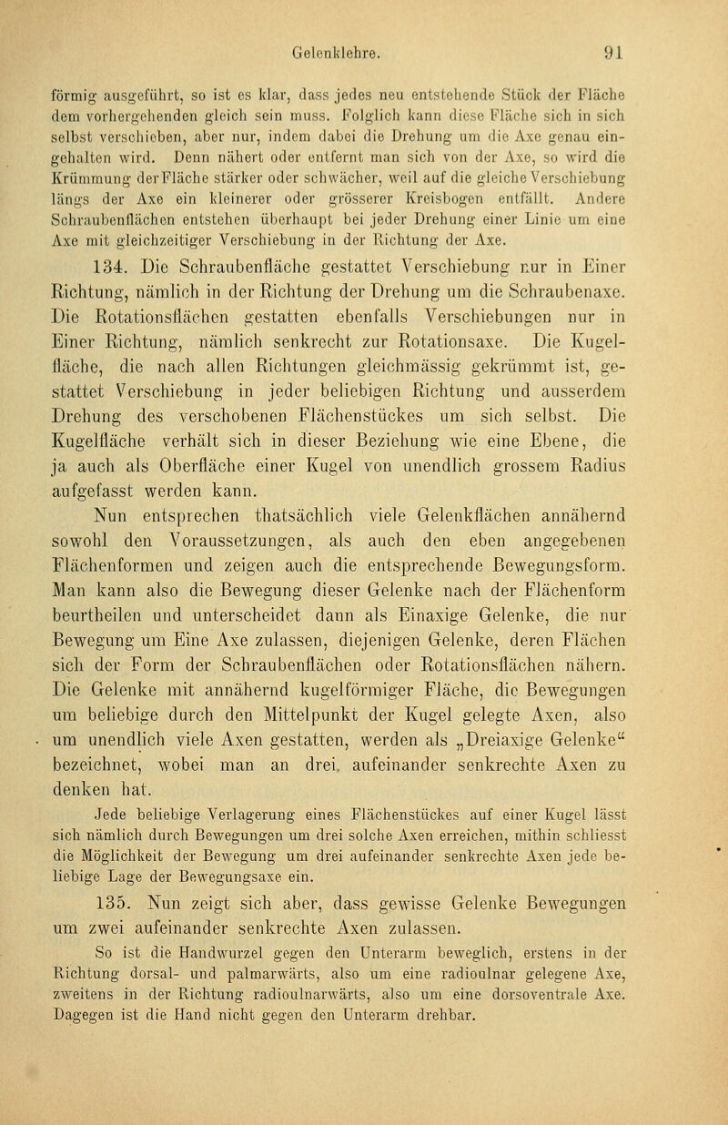 förmig ausgeführt, so ist es klar, dass jedes neu entstehende Stück der Fläche dem vorhergehenden gleich sein muss. Folglich kann diese Fläche sich in sich selbst verschieben, aber nur, indem dabei die Drehung um die Axe genau ein- gehalten wird. Denn nähert oder entfernt man sich von der Axe, so wird die Krümmung der Fläche stärker oder schwächer, weil auf die gleiche Verschiebung längs der Axe ein kleinerer oder grösserer Kreisbogen entfällt. Andere Schraubenflächen entstehen überhaupt bei jeder Drehung einer Linie um eine Axe mit gleichzeitiger Verschiebung in der Richtung der Axe. 134. Die Schraiibenfläche gestattet Verschiebung nur in Einer Richtung, nämlich in der Richtung der Drehung um die Schraubenaxe. Die Rotationsflächen gestatten ebenfalls Verschiebungen nur in Einer Richtung, nämlich senkrecht zur Rotationsaxe. Die Kugel- fläche, die nach allen Richtungen gleichmässig gekrümmt ist, ge- stattet Verschiebung in jeder beliebigen Richtung und ausserdem Drehung des verschobenen Flächenstückes um sich selbst. Die Kugelfläche verhält sich in dieser Beziehung wie eine Ebene, die ja auch als Oberfläche einer Kugel von unendlich grossem Radius aufgefasst werden kann. Nun entsprechen thatsächlich viele Gelenkflächen annähernd sowohl den Voraussetzungen, als auch den eben angegebenen Fiächenformen und zeigen auch die entsprechende Bewegungsform. Man kann also die Bewegung dieser Gelenke nach der Flächenform beurtheilen und unterscheidet dann als Einaxige Gelenke, die nur Bewegung um Eine Axe zulassen, diejenigen Gelenke, deren Flächen sich der Form der Schraubenflächen oder Rotationsflächen nähern. Die Gelenke mit annähernd kugelförmiger Fläche, die Bewegungen um beliebige durch den Mittelpunkt der Kugel gelegte Axen, also um unendlich viele Axen gestatten, werden als „Dreiaxige Gelenke bezeichnet, wobei man an drei, aufeinander senkrechte Axen zu denken hat. .Jede beliebige Verlagerung eines Flächenstückes auf einer Kugel lässt sich nämlich durch Bewegungen um drei solche Axen erreichen, mithin schliesst die Möglichkeit der Bewegung um drei aufeinander senkrechte Axen jede be- liebige Lage der Bewegungsaxe ein. 135. Nun zeigt sich aber, dass gewisse Gelenke Bewegungen um zwei aufeinander senkrechte Axen zulassen. So ist die Handwurzel gegen den Unterarm beweglich, erstens in der Richtung dorsal- und palmarwärts, also um eine radioulnar gelegene Axe, zweitens in der Richtung radioulnarwärts, also um eine dorsoventrale Axe. Dagegen ist die Hand nicht gegen den Unterarm drehbar.