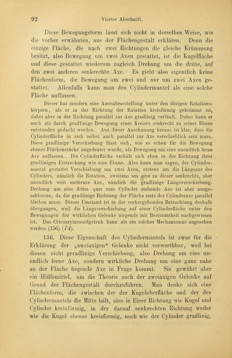 Diese ßewegungsform lässt sich nicht in derselben Weise, wie die vorher erwähnten, aus der Flächengestalt erklären. Denn die einzige Fläche, die nach zwei Richtungen die gleiche Krümmung besitzt, also Bewegung um zwei Axen gestattet, ist die Kugelfläche und diese gestattet wiederum zugleich Drehung um die dritte, auf den zwei anderen senkrechte Axe. Es giebt also eigentlich keine FJächenform, die Bewegung um zwei und nur um zwei Axen ge- stattet. Allenfalls kann man den Cylindermantel als eine solche Fläche auffassen. Dieser hat insofern eine Ausnahmestellung unter den übrigen Rotations- körpern , als er in der Richtung der Rotation kreisförmig gekrümmt ist, dabei aber in der Richtung parallel zur Axe gradlinig verläuft. Daher kann er auch als durch gradlinige Bewegung eines Kreises senkrecht zu seiner Ebene entstanden gedacht werden. Aus dieser Anschauung heraus ist klar, dass die Cylinderfläche in sich selbst auch parallel zur Axe verschieblich sein muss. Diese gradlinige Verschiebung lässt sich, wie es schon für die Bewegung ebener Flächenstücke angedeutet wurde, als Bewegung um eine unendlich ferne Axe auffassen. Die Cylinderfläche verhält sich eben in der Richtung ihrer gradlinigen Erstreckung wie eine Ebene. Also kann man sagen, der Cylinder- mantel gestattet Verschiebung um zwei Axen, erstens um die Längsaxe des Cylinders, nämlich die Rotation, zweitens um eine zu dieser senkrechte, aber unendlich weit entfernte Axe, nämlich die gradlinige Längsverschiebung. Drehung um eine dritte quer zum Cylinder stehende Axe ist aber ausge- schlossen, da die gradlinige Richtung der Fläche stets der Cylinderaxe parallel bleiben muss. Dieser Umstand ist in der vorhergehenden Betrachtung deshalb übergangen, weil die Längsverschiebung auf einer Cylinderfläche unter den Bewegungen der wirklichen Gelenke nirgends mit Bestimmtheit nachgewiesen ist. Das Cricqarytaenoidgelenk kann als ein solcher Mechanismus angesehen werden (156) {74}. 136. Diese Eigenschaft des Cylindermantels ist zwar für die Erklärung der „zweiaxigen Gelenke nicht verwerthbar, weil bei diesen nicht geradlinige Verschiebung, also Drehung um eine un- endlich ferne Axe, sondern wirkliche Drehung um eine ganz nahe an der Fläche liegende Axe in Frage kommt. Sie gewährt aber ein Hülfsmittel, um die Theorie auch der zweiaxigen Gelenke auf Grund der Flächengestalt durchzuführen. Man denke sich eine Flächenform, die zwischen der der Kugeloberfläche und der des Cyhndermantels die Mitte hält, also in Einer Richtung wie Kugel und Cylinder kreisförmig, in der darauf senkrechten Richtung weder wie die Kugel ebenso kreisförmig, noch wie der Cylinder gradlinig,