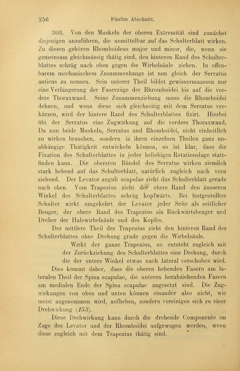 303. Von den Muskeln der oberen Extremität sind zunächst diejenigen anzuführen, die unmittelbar auf das Schulterblatt wirken. Zu diesen gehören Rhoraboideus major und minor, die, wenn sie gemeinsam gleichmässig thätig sind, den hinteren Rand des Schulter- blattes schräg nach oben gegen die Wirbelsäule ziehen. In offen- barem mechanischem Zusammenhange ist nun gleich der Serratus anticus zu nennen. Sein unterer Theil bildet gewissermaassen nur eine Verlängerung der Faserzüge der Rhromboidei bis auf die vor- dere Thoraxwand. Seine Zusamraenziehung muss die Rhomboidei dehnen, und wenn diese sich gleichzeitig mit dem Serratus ver- kürzen, wird der hintere Rand des Schulterblattes fixirt. Hierbei übt der Serratus eine Zugwirkung auf die vordere Thoraxwand. Da nun beide Muskeln, Serratus und Rhomboidei, nicht einheitlich zu wirken brauchen, sondern in ihren einzelnen Theilen ganz un- abhängige Thätigkeit entwickeln können, so ist klar, dass die Fixation des Schulterblattes in jeder beliebigen Rotationslage statt- finden kann. Die obersten Bündel des Serratus wirken ziemlich stark hebend auf das Schulterblatt, natürlich zugleich nach vorn ziehend. Der Levator anguli scapulae zieht das Schulterblatt gerade nach oben. Vom Trapezius zieht der obere Rand den äusseren Winkel des Schulterblattes schräg kopfwärts. Bei festgestellter Schulter wirkt umgekehrt der Levator jeder Seite als seitlicher Beuger, der obere Rand des Trapezius als Rückwärtsbeuger und Dreher der Halswirbelsäule und des Kopfes. Der mittlere Theil des Trapezius zieht den hinteren Rand des Schulterblattes ohne Drehung grade gegen die Wirbelsäule. Wirkt der ganze Trapezius, so entsteht zugleich mit der Zurückziehung des Schulterblattes eine Drehung, durch die der untere Winkel etwas nach lateral verschoben wird. Dies kommt daher, dass die oberen hebenden Fasern am la- teralen Theil der Spina scapulae, die unteren herabziehenden Fasern am medialen Ende der Spina scapulae angesetzt sind. Die Zug- wirkungen von oben und unten können einander also nicht, wie meist angenommen wird, aufheben, sondern vereinigen sich zu einer Drehwirkung {153). Diese Drehwirkung kann durch die drehende Componente im Zuge des Levator und der Rhomboidei aufgewogen werden, wenn diese zugleich mit dem Trapezius thätig sind.
