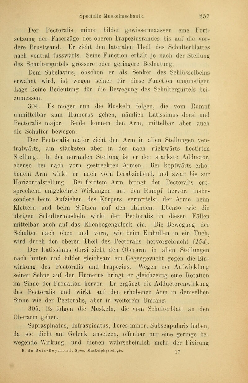 Der Pectoralis minor bildet gcwissermaassen eine Fort- setzung der Faserzüge des oberen Trapeziusrandcs bis auf die vor- dere Brustwand. Er zieht den lateralen Thcil des Schulterblattes nach ventral fusswärts. Seine Function erhält je nach der Stellung des Schultergürtels grössere oder geringere Bedeutung. Dem Subclavius, obschon er als Senker des Schlüsselbeins erwähnt wird, ist wegen seiner für diese Function ungünstigen Lage keine Bedeutung für die Bewegung des Schultergürtels bei- zumessen. 304. Es mögen nun die Muskeln folgen, die vom Rumpf unmittelbar zum Humerus gehen, nämlich Latissiraus dorsi und Pectoralis major. Beide können den Arm, mittelbar aber auch die Schulter bewegen. Der Pectoralis major zieht den Arm in allen Stellungen ven- tralwärts, am stärksten aber in der nach rückwärts flectirten Stellung. In der normalen Stellung ist er der stärkste Adductor, ebenso bei nach vorn gestreckten Armen. Bei kopfwärts erho- benem Arm wirkt er nach vorn herabziehend, und zwar bis zur Horizontalstellung. Bei fixirtem Arm bringt der Pectoralis ent- sprechend umgekehrte Wirkungen auf den Rumpf hervor, insbe- sondere beim Aufziehen des Körpers vermittelst der Arme beim Klettern und beim Stützen auf den Händen. Ebenso wie die übrigen Schultermuskeln wirkt der Pectoralis in diesen Fällen mittelbar auch auf das Ellenbogengelenk ein. Die Bewegung der Schulter nach oben und vorn, wie beim Einhüllen in ein Tuch, wird durch den oberen Theil des Pectoralis hervorgebracht {154). Der Latissimus dorsi zieht den Oberarm in allen Stellungen nach hinten und bildet gleichsam ein Gegengewicht gegen die Ein- wirkung des Pectoralis und Trapezius. Wegen der Aufwicklung seiner Sehne auf den Humerus bringt er gleichzeitig eine Rotation im Sinne der Pronation hervor. Er ergänzt die Adductorenwirkung des Pectoralis und wirkt auf den erhobenen Arm in demselben Sinne wie der Pectoralis, aber in weiterem Umfang. 305. Es folgen die Muskeln, die vom Schulterblatt an den Oberarm gehen. Supraspinatus, Infraspinatus, Teres minor, Subscapularis haben^ da sie dicht am Gelenk ansetzen, offenbar nur eine geringe be- wegende Wirkung, und dienen wahrscheinlich mehr der Fixirung R. du B o is-Ke y m 0 nd , Spec. Mnskelphysiologie. i y