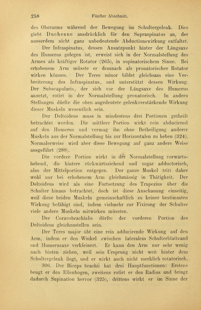des Oberarms während der Bewegung im Scluiltergelenk. Dies giebt Duohenne ausdrücklich für den Supraspinatus an, der ausserdem nicht ganz unbedeutende Abductionswirkung entfaltet. Der Infraspinatus, dessen Ansatzpunkt hinter der Längsaxe des Humerns gelegen ist, erweist sich in der Normalstellung des Armes als kräftiger Rotator (265), in sapinatorischem Sinne. Bei erhobenem Arm müsste er demnach als pronatorischer Rotator wirken können. Der Teres minor bildet gleichsam eine Ver- breiterung des Infraspinatus, und unterstützt dessen Wirkung. Der Subscapularis, der sich vor der Längsaxe des Humerus ansetzt, rotirt in der Normalstellung pronatorisch. In andern Stellungen dürfte die oben angedeutete gelenkverstärkende Wirkung dieser Muskeln wesentlich sein. Der Deltoideus muss in mindestens drei Portionen getheilt betrachtet werden. Die mittlere Portion Avirkt rein abducirend auf den Humerus und vermag ihn ohne ßetheiligung anderer Muskeln aus der Normalstellung bis zur Horizontalen zu heben (324). Normalerweise wird aber diese Bewegung auf ganz andere Weise ausgeführt (288). Die vordere Portion wirkt in der Normalstellung vorwärts- hebend, die hintere rückwärtsziehend und sogar adductorisch, also der Mittelportion entgegen. Der ganze Muskel tritt daher wohl nur bei erhobenem Arm gieichmässig in Thätigkeit. Der Deltoideus wird als eine Fortsetzung des Trapezius über die Schulter hinaus betrachtet, doch ist diese Anschauung einseitig, weil diese beiden Muskeln gemeinschaftlich zu keiner bestimmten Wirkung befähigt sind, indem vielmehr zur Fixirung der Schulter viele andere Muskeln mitwirken müssten. Der Coracobrachialis dürfte der vorderen Portion des Deltoideus gleichzustellen sein. Der Teres major übt eine rein adducirende Wirkung auf den Arm, indem er den Winkel zwischen lateralem Schulterblattrand und Humerusaxe verkleinert. Er kann den Arm nur sehr wenig nach hinten ziehen, weil sein Ursprung nicht weit hinter dem Schultergelenk liegt, und er wirkt auch nicht merklich rotatorisch. 306. Der Biceps brachii hat drei Hauptfunctionen: Erstens beugt er den Ellenbogen, zweitens rotirt er den Radius und bringt dadurch Supination hervor (325), drittens wirkt er im Sinne der