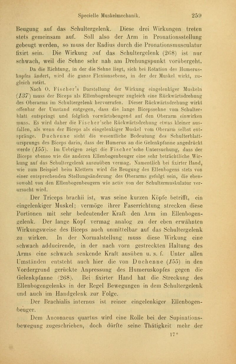 Beugung auf das Schultergelenk. Diese drei Wirkungen treten stets gemeinsam auf. Soll also der Arm in Pronationsstellung gebeugt worden, so niuss der Radius durch die Pronationsmusculatur lixirt sein. Die Wirkung auf das Schultergelenk (208) ist nur schwach, weil die Sehne sehr nah am Drehungspunkt vorübergeht. Da die Richtung, in der die Sehne liegt, sich bei Rotation des Humcrus- kopfes ändert, MJrd die ganze Flcxionsebene, in der der Mu.sl(el wirkt, zu- gleich rotirt. Nach 0. Fi seh er's Darstellung der Wirkung eingelenkiger Muskeln [137) muss der Biceps als Ellenbogenbeuger zugleich eine Rückwärtsdrehung des Oberarms im Schultergelenk hervorrufen. Dieser Rückwärtsdrehung wirkt oll'enbar der Umstand entgegen, dass die lange Bicepssehne vom Schulter- blatt entspringt und folglich vorwärtsbeugend auf den Oberarm einwirken muss. Es wird daher die Fi seh er'sehe Rückwärtsdrehung etwas kleiner aus- fallen, als wenn der Biceps als eingelenkiger Muskel vom Oberarm selbst ent- spränge. Duchenne sieht die wesentliche Bedeutung des Schulterblatt- •ursprungs des Biceps darin, dass der Humerus an die Gelenkpfanne angedrückt werde {135). Im Uebrigen zeigt die Fisch er'sehe Untersuchung, dass der Biceps ebenso wie die anderen Ellenbogenbeuger eine sehr beträchtliche Wir- kung auf das Schultergelenk auszuüben vermag. Namentlich bei fixirter Hand, wie zum Beispiel beim Klettern wird die Beugung des Ellenbogens stets von einer entsprechenden Stellungsänderung des Oberarms gefolgt sein, die eben- sowohl von den Ellenbogenbeugern wie activ von der Schultermuskulatur ver- ursacht wird. Der Triceps brachii ist, was seine kurzen Köpfe betrifft, ein eingelenkiger Muskel; vermöge ihrer Faserrichtung strecken diese Portionen mit sehr bedeutender Kraft den Arm im Ellenbogen- gelenk. Der lange Kopf vermag analog zu der eben erwähnten 'Wirkungsweise des Biceps auch unmittelbar auf das Schultergelenk zu wirken. In der Normalstellung muss diese Wirkung eine .schwach adducirende, in der nach vorn gestreckten Haltung des Arms eine schwach senkende Kraft ausüben u. s. f. Unter allen Umständen entsteht auch hier die von Duchenne {lo5) in den Vordergrund gerückte x4npressung des Humeruskopfes gegen die Gelenkpfanne (268). Bei fixirter Hand hat die Streckung des Ellenbogengelenks in der Regel Bewegungen in dem Schultergelenk und auch im Handgelenk zur Folge. Der Brachialis internus ist reiner eingelenkiger Ellenbogen- ibeuger. Dem Anconaeus quartus wird eine Rolle bei der Supinations- bewegung zugeschrieben, doch dürfte seine Thätigkeit mehr der 17*