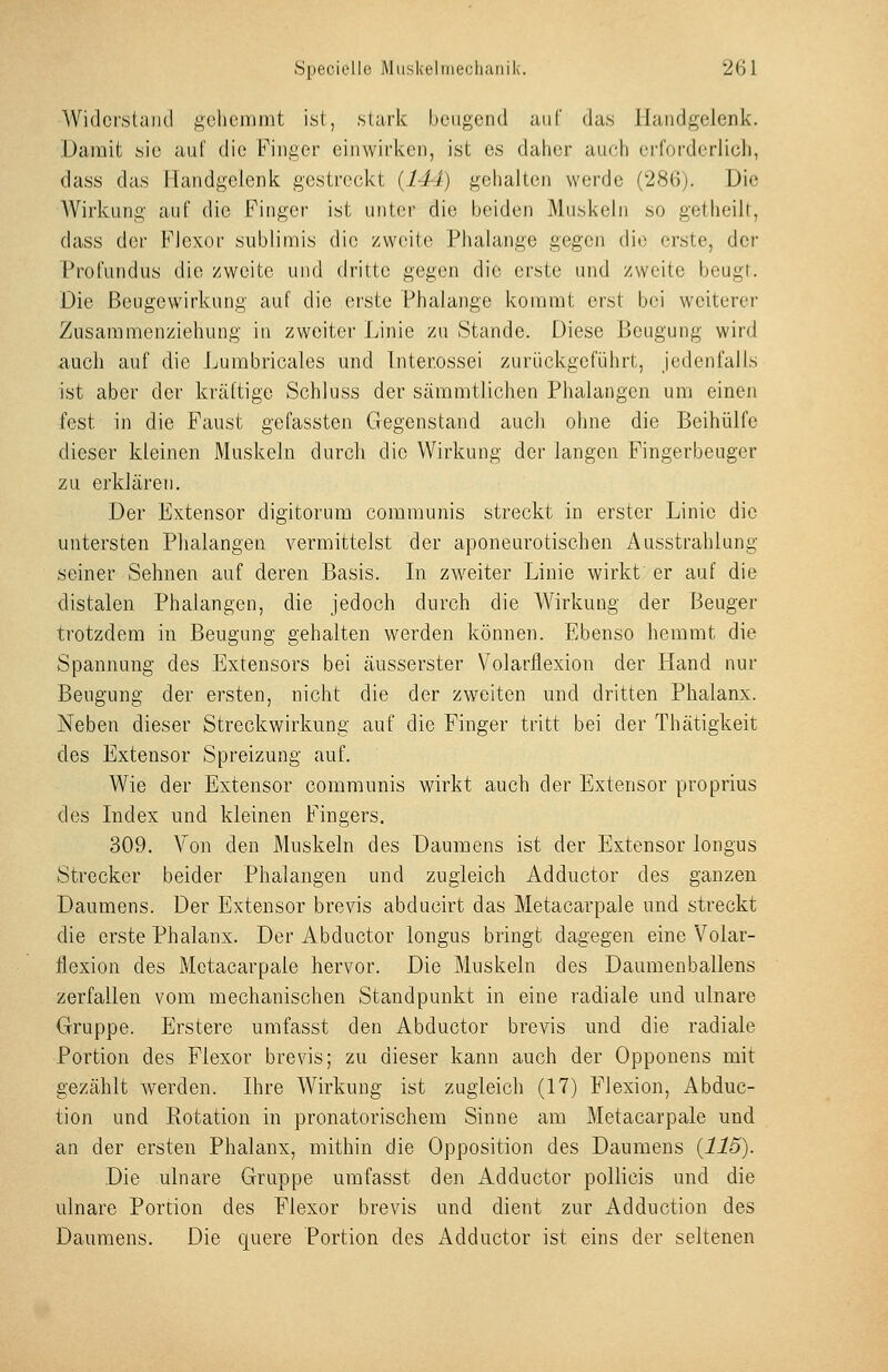 Widci'.staiu! ;i;ciiemint ist, stark beugend uiif das Handgelenk. Damit sie auf die Fini^er eiiuvirken, ist es daher auch erforderlich, dass das Handgelenk gestreckt {144) gehalten werde (286). Die AVirkung- auf die Finger ist unter die beiden Muskeln so getheilt, dass der FJexor sublimis die /weite Phalange gegen die erste, der Profundus die zweite und dritte gegen die erste und zweite beugf. Die Beugewirkung auf die erste Phalange kommt erst bei weiterer Zusammenziehung in zweiter Linie zu Stande. Diese Beugung wird auch auf die Lumbricales und Inter.ossei zurückgeführt, jedenfalls ist aber der kräftige Schluss der sämmtlichen Phalangen um einen fest in die Faust gefassten Gegenstand auch ohne die Beihülfe dieser kleinen Muskeln durch die Wirkung der langen Fingerbeuger zu erklären. Der Extensor digitorum communis streckt in erster Linie die untersten Phalangen vermittelst der aponeurotischen Ausstrahlung seiner Sehnen auf deren Basis. In zweiter Linie wirkt er auf die distalen Phalangen, die jedoch durch die Wirkung der Beuger trotzdem in Beugung gehalten werden können. Ebenso hemmt die Spannung des Extensors bei äusserster Volarflexion der Hand nur Beugung der ersten, nicht die der zweiten und dritten Phalanx. Neben dieser Streckwirkung auf die Finger tritt bei der Thätigkeit des Extensor Spreizung auf. Wie der Extensor communis wirkt auch der Extensor proprius des Index und kleinen Fingers. 309. Yon den Muskeln des Daumens ist der Extensor longus Strecker beider Phalangen und zugleich Adductor des ganzen Daumens. Der Extensor brevis abducirt das Metacarpale und streckt die erste Phalanx. Der Abductor longus bringt dagegen eine Volar- flexion des Metacarpale hervor. Die Muskeln des Daumenballens zerfallen vom mechanischen Standpunkt in eine radiale und ulnare Gruppe. Erstere umfasst den Abductor brevis und die radiale Portion des Flexor brevis; zu dieser kann auch der Opponens mit gezählt werden. Ihre Wirkung ist zugleich (17) Flexion, Abduc- tion und Rotation in pronatorischem Sinne am Metacarpale und an der ersten Phalanx, mithin die Opposition des Daumens {115). Die ulnare Gruppe umfasst den Adductor pollicis und die ulnare Portion des Flexor brevis und dient zur Adduction des Daumens. Die quere Portion des Adductor ist eins der seltenen