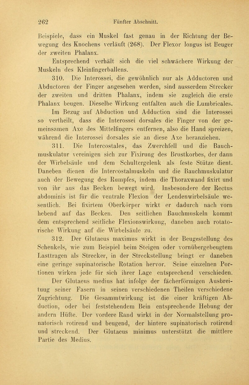 Beispiele, dass ein Muskel fast genau in der Richtung der Be- wegung des Knochens verläuft (268). Der Flexor longus ist Beuger der zweiten Phalanx. Entsprechend verhält sich die viel schwächere Wirkung der Muskeln des Kleinfingerballens. 310. Die Interossei, die gewöhnlich nur als Adductoren und Abductoren der Finger angesehen werden, sind ausserdem Strecker der zweiten und dritten Phalanx, indem sie zugleich die erste Phalanx beugen. Dieselbe Wirkung entfalten auch die Lumbricales. Im Bezug auf Abduction und Adduction sind die Interossei so vertheilt, dass die Interossei dorsales die Finger von der ge- meinsamen Axe des Mittelfingers entfernen, also die Hand spreizen^ während die Interossei dorsales sie an diese Axe heranziehen. 311. Die Intercostales, das Zwerchfell und die Bauch- rauskulatur vereinigen sich zur Fixirung des Brustkorbes, der dann der Wirbelsäule und dem Schultergelenk als feste Stütze dient. Daneben dienen die Intercostalmuskeln und die Bauchmuskulatur auch der Bewegung des Rumpfes, indem die Thoraxwand fixirt und von ihr aus das Becken bewegt wird. Insbesondere der Rectus abdominis ist für die ventrale Flexion der Lendenwirbelsäule we- sentlich. Bei fixirtem Oberkörper wirkt er dadurch nach vorn hebend auf das Becken. Den seitlichen Bauchmuskeln kommt dem entsprechend seitliche Flexionswirkung, daneben auch rotato- rische Wirkung auf die Wirbelsäule zu. 312. Der Glutaeus maximus wirkt in der Beugestellung des Schenkels, wie zum Beispiel beim Steigen oder vornübergebeugtem Lasttragen als Strecker, in der Streckstellung bringt er daneben eine geringe supinatorische Rotation hervoi. Seine einzelnen Por- tionen wirken jede für sich ihrer Lage entsprechend verschieden. Der Glutaeus medius hat infolge der fächerförmigen Ausbrei- tung seiner Fasern in seinen verschiedenen Theilen verschiedene Zugrichtung. Die Gesammtwirkung ist die einer kräftigen Ab- duction, oder bei feststehendem Bein entsprechende Hebung der andern Hüfte. Der vordere Rand wirkt in der Norraalstellung pro- natorisch rotirend und beugend, der hintere supinatorisch rotirend und streckend. Der Glutaeus minimus unterstützt die mittlere Partie des Medius.