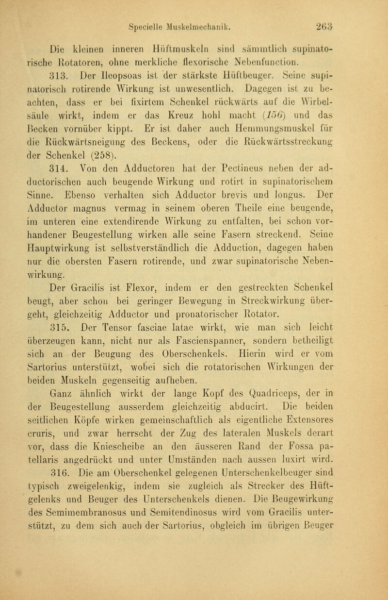 SpecicUe MiiJjkelnieclianik. 26^:3 Die kleinen inneren J-JüRrnnskeln sind .sämmtlich supinato- rischc Jiotatoren, ohne merkliche llexorische Nebonfunction. 313. Der lleopsoas ist der stärkste llüftbeuger. Seine supi- natorisch rotirendc Wirkung ist unwesentlich. Dagegen ist zu be- achten, dass er bei fixirtcm Schenkel rückwärts auf die Wirbel- säule wirkt, indem er das Kreuz hohl macht (io6j und das P)ecken vornüber kippt. Er ist daher auch Hemmungsmuskel für die Rückwärtsneigung des Beckens, oder die Rückwärtsstreckung der Schenkel (258). 314. Von den Adductoren hat der Pectineus neben der ad- ductorischen auch beugende Wirkung und rotirt in supinatorischem Sinne. Ebenso verhalten sich Adductor brevis und longus. Der Adductor magnus vermag in seinem oberen Theile eine beugende, im unteren eine extendirende Wirkung zu entfalten, bei schon vor- handener Beugestellung wirken alle seine Fasern streckend. Seine Hauptwirkung ist selbstverständlich die Adduction, dagegen haben nur die obersten Fasern rotirende, und zwar supinatorische Neben- wirkung. Der Gracilis ist Flexor, indem er den gestreckten Schenkel beugt, aber schon bei geringer ßev/egung in Streckwirkung über- geht, gleichzeitig Adductor und pronatorischer Rotator. 315. Der Tensor fasciae latae wirkt, wie man sich leicht überzeugen kann, nicht nur als Fascienspanner, sondern betheiligt sich an der Beugung des Oberschenkels. Hierin wird er vom Sartorius unterstützt, wobei sich die rotatorischen Wirkungen der beiden Muskeln gegenseitig aufheben. Ganz ähnlich wirkt der lange Kopf des Quadriceps, der in der Beugestellung ausserdem gleichzeitig abducirt. Die beiden seitlichen Köpfe wirken gemeinschaftlich als eigentliche Extensores cruris, und zwar herrscht der Zug des lateralen Muskels derart vor, dass die Kniescheibe an den äusseren Rand der Fossa pa- tellaris angedrückt und unter Umständen nach aussen luxirt wird. 316. Die am Oberschenkel gelegenen ünterschenkelbeuger sind typisch zweigelenkig, indem sie zugleich als Strecker des Hüft- gelenks und Beuger des Unterschenkels dienen. Die Beugewirkung des Semimembranosus und Seraitendinosus wird vom Gracilis unter- stützt, zu dem sich auch der Sartorius, obgleich im übrigen Beuger