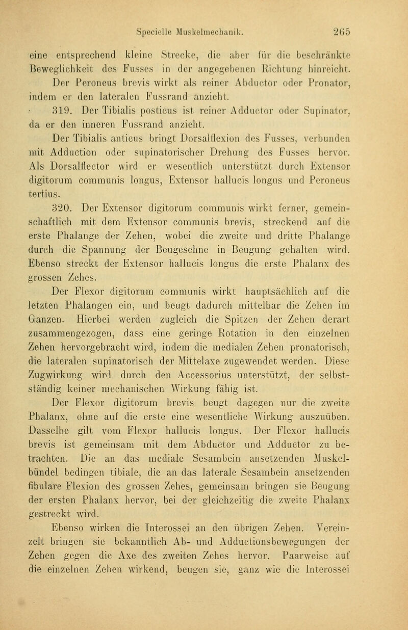 eine entsprechend kleine Strecke, die aber li'ir die beschränkte Beweglichkeit des Fnsses in der angegebenen Richtung hinreicht. Der Peroneus brevis wirkt als reiner Abductor oder Pronator, indem er den lateralen Fussrand anzieht. 319, Der Tibialis posticus ist reiner Adductor oder Supinator, <]a er den inneren Fussrand anzieht. Der Tibialis anticus bringt Dorsalflexion des Fusses, verbunden mit Adduction oder supinatorischer Drehung des Fusses hervor. Als Dorsalflector wird er wesentlicli unterstützt durch Extensor digitorum communis longus, Extensor hallucis longus und Peroneus tertius. 320. Der Extensor digitorum communis wirkt ferner, gemein- schaftlich mit dem Extensor communis brevis, streckend auf die erste Phalange der Zehen, wobei die zweite und dritte Phalange durch die Spannung der Beugesehne in Beugung gehalten wird. Ebenso streckt der Extensor hallucis longus die erste Phalanx des grossen Zehes. Der Fiexor digitorum communis wirkt hauptsächlich auf die letzten Phalangen ein, und beugt dadurch mittelbar die Zehen im Ganzen. Hierbei werden zugleich die Spitzen der Zehen derart zusammengezogen, dass eine geringe Rotation in den einzelnen Zehen hervorgebracht wird, indem die medialen Zehen pronatorisch, die lateralen supinatorisch der Mittelaxe zugewendet werden. Diese Zugwirkung wird durch den Accessorius unterstützt, der selbst- ständig keiner mechanischen Wirkung fähig ist. Der Fiexor digitorum brevis beugt dagegen nur die zweite Phalanx, ohne auf die erste eine wesentliche Wirkung auszuüben. Dasselbe gilt vom Fiexor hallucis longus. Der Fiexor hallucis brevis ist gemeinsam mit dem Abductor und Adductor zu be- trachten. Die an das mediale Sesambein ansetzenden Muskel- bündel bedingen tibiale, die an das laterale Sesambein ansetzenden fibulare Flexion des grossen Zehes, gemeinsam bringen sie Beugung der ersten Phalanx hervor, bei der gleichzeitig die zweite Phalanx gestreckt wird. Ebenso wirken die Interossei an den übrigen Zehen. Verein- zelt bringen sie bekanntlich Ab- und Adductionsbewegungen der Zehen gegen die Axe des zweiten Zehes hervor. Paarweise auf die einzelnen Zehen wirkend, beugen sie, ganz wie die Interossei