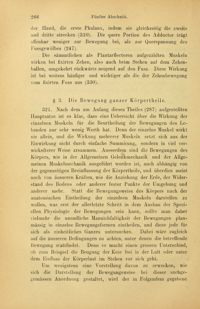 der Hand, die erste Phalanx, indem sie gleichzeitig die zweite und dritte strecken (310). Die quere Portion des Adductor trägt offenbar weniger zur Bewegung bei, als zur Querspannung des Fussgewölbes (247). Die sämmtlichen als Plantarflectoren aufgezählten Muskeln wirken bei fixirten Zehen, also auch beim Stehen auf dem Zehen- ballen, umgekehrt rückwärts neigend auf den Fuss. Diese Wirkung ist bei weitem häufiger und wichtiger als die der Zehenbewegung vom fixirten Fuss aus (330). § 3. Die Bewegung ganzer Körpertheile. 321. Nach dem am Anfang dieses Theiles (287) aufgestellten Hauptsatze ist es klar, dass eine üebersicht über die Wirkung der einzelnen Muskeln für die Beurtheilung der Bewegungen des Le- benden nur sehr wenig Werth hat. Denn der einzelne Muskel wirkt nie allein, und die Wirkung mehrerer Muskeln setzt sich aus der Einwirkung nicht durch einfache Summirung, sondern in viel ver- wickelterer Weise zrsaramen. Ausserdem sind die Bewegungen des Körpers, wie in der Allgemeinen Gelenkmechanik und der Allge- meinen Muskelmechanik ausgeführt worden ist, auch abhängig von der gegenseitigen Beeinflussung der Körpertheile, und überdies meist noch von äusseren Kräften, wie die Anziehung der Erde, der Wider- stand des Bodens oder anderer fester Punkte der Umgebung und anderer mehr. Statt die Bewegungsweise des Körpers nach der anatomischen Eintheilung der einzelnen Muskeln darstellen zu wollen, was erst der allerletzte Schritt in dem Ausbau der Speci- ellen Physiologie der Bewegungen sein kann, sollte man daher vielmehr die unendliche Mannich faltigkeit der Bewegungen plan- mässig in einzelne Bewegungsformen eintheilen, und diese jede für sich als einheitliches Ganzes untersuchen. Dabei wäre zugleich auf die äusseren Bedingungen zu achten, unter denen die betreffende Bewegung stattfindet. Denn es macht einen grossen Unterschied, ob zum Beispiel die Beugung der Knie frei in der Luft oder unter dem Einfluss der Körperlast im Stehen vor sich geht. Um wenigstens eine Vorstellung davon zu erwecken, wie sich die Darstellung der Bewegungsweise bei dieser sachge- gemässen Anordnung gestaltet, wird der in Folgendem gegebene