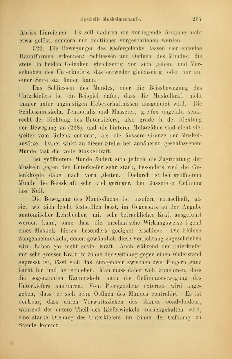 Abriss hinreichen. VjH .soll dadurch die vorliegende Aur;4ube nicht etwa gelöst, sondern nur deutlicher vorgeschrieben werden. 322. Die Bewegungen des Kiefergelenks lassen vier einzelne Hauptformen erkennen: Schliessen und Oeffnen dos Mundes, die stets in beiden Gelenken gleichzeitig vor sich gehen, und Ver- schieben des Unterkiefers, das entweder gleichseitig oder nur auf einer Seite stattfinden kann. Das Schliessen des Mundes, oder die ßeissbewegung des Unterkiefers ist ein Beispiel dafür, dass die Muskelkraft nicht immer unter ungünstigen Hebeverhältnissen ausgenutzt wird. Die Schliessmuskeln, Temporaiis und Masseter, greifen ungefiihr senk- recht der Richtung des Unterkiefers, also grade in der Richtung der Bewegung an (268), und die hinteren Molarzähne sind nicht viel weiter vom Gelenk entfernt, als die äussere Grenze der Muskel- ansätze. Daher wirkt an dieser Stelle bei annähernd geschlossenem Munde fast die volle Muskelkraft. Bei geöffnetem Munde ändert sich jedoch die Zugrichtung der Muskeln gegen den Unterkiefer sehr stark, besonders weil die Ge- lenkköpfe dabei nach vorn gleiten. Dadurch ist bei geöffnetem Munde die ßeisskraft sehr viel geringer, bei äusserster Oeffnung fast Null. Die Bewegung des Mundöffnens ist insofern räthselhaft, als sie, wie sich leicht feststellen lässt, im Gegensatz zu der Angabe anatomischer Lehrbücher, mit sehr beträchlicher Kraft ausgeführt werden kann, ohne dass die mechanische Wirkungsweise irgend eines Muskels hierzu besonders geeignet erschiene. Die kleinen Zungenbeimuskeln, denen gewöhnlich diese Verrichtung zugeschrieben wird, haben gar nicht soviel Kraft. Auch während der Unterkiefer mit sehr grosser Kraft im Sinne der Oeffnung gegen einen Widerstand gepresst ist, lässt sich das Zungenbein zwischen zwei Fingern ganz leicht hin und her schieben. Man muss daher wohl annehmen, dass die sogenannten Kaumuskeln auch die Oeifnungsbewegung des Unterkiefers ausführen. Vom Pterygoideus externus wird ange- geben, dass er sich beim Oeffnen des Mundes contrahirt. Es ist denkbar, dass durch Vorwärtsziehen des Ramus condyloideiis, während der untere Theil des Kieferwinkels zurückgehalten wird, eine starke Drehung des Unterkiefers im Sinne der Oeffnung zu Stande kommt.