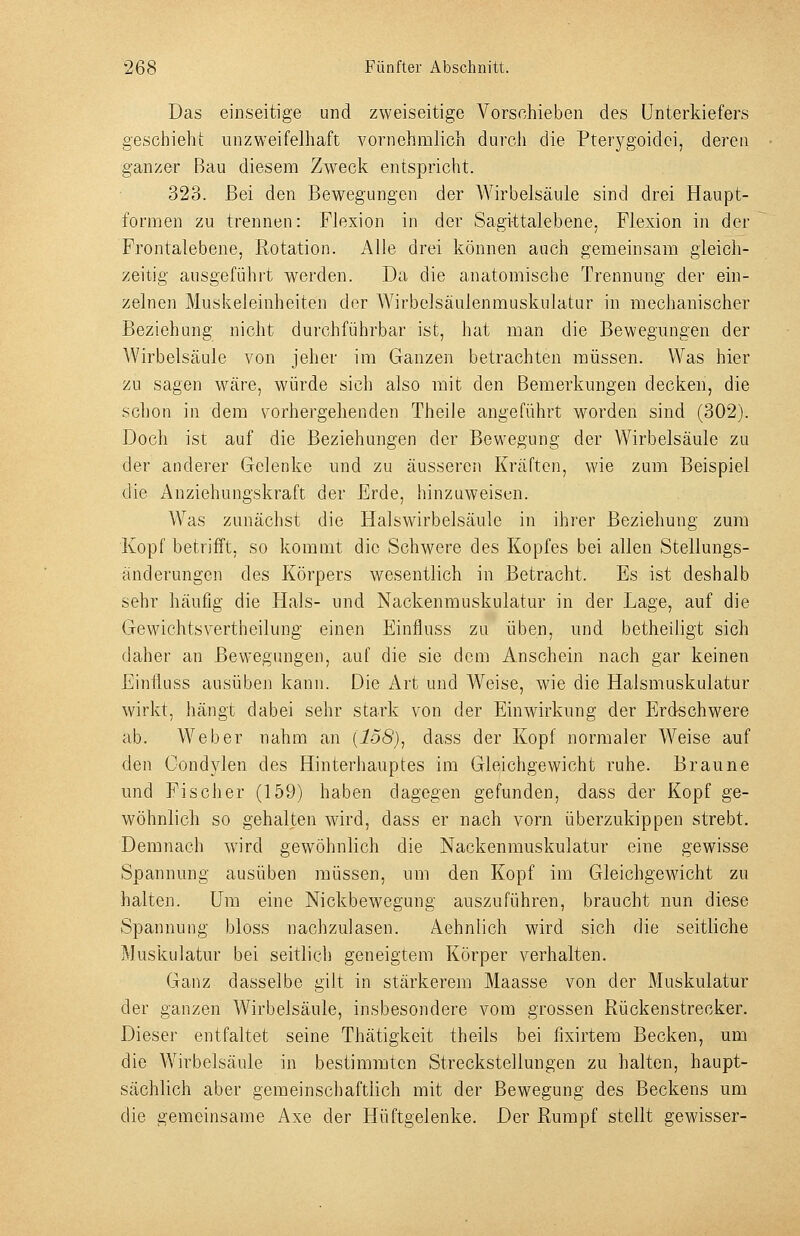 Das einseitige und zweiseitige Vorschieben des Unterkiefers geschieht unzweifelhaft vornehmlich durch die Pterygoidci, deren ganzer Bau diesem Zw^eck entspricht. 323. Bei den Bewegungen der Wirbelsäule sind drei Haupt- formen zu trennen: Flexion in der Sagi-ttalebene. Flexion in der Frontalebene, Rotation. Alle drei können auch gemeinsam gleich- zeitig ausgeführt werden. Da die anatomische Trennung der ein- zelnen Muskeleinheiten der Wirbelsäulenmuskulatur in mechanischer Beziehung nicht durchführbar ist, hat man die Bewegungen der Wirbelsäule von jeher im Ganzen betrachten müssen. Was hier zu sagen wäre, würde sich also mit den Bemerkungen decken, die schon in dem vorhergehenden Theile angeführt worden sind (302). Doch ist auf die Beziehungen der Bewegung der Wirbelsäule zu der anderer Gelenke und zu äusseren Kräften, me zum Beispiel die Anziehungskraft der Erde, hinzuweisen. Was zunächst die Halswirbelsäule in ihrer Beziehung zum Kopf betrifft, so kommt die Schwere des Kopfes bei allen Stellungs- änderungen des Körpers wesentlich in Betracht. Es ist deshalb sehr häufig die Hals- und Nackenmuskulatur in der Lage, auf die Gewichtsvertheilung einen Einfluss zu üben, und betheiligt sich daher an Bewegungen, auf die sie dem Anschein nach gar keinen Einfluss ausüben kann. Die Art und Weise, wie die Halsmuskulatur wirkt, hängt dabei sehr stark von der Einwirkung der Erdschwere ab. Weber nahm an {158), dass der Kopf normaler Weise auf den Condylen des Hinterhauptes im Gleichgewicht ruhe. Braune und Fischer (159) haben dagegen gefunden, dass der Kopf ge- wöhnlich so gehalten wird, dass er nach vorn überzukippen strebt. Demnach wird gewöhnlich die Nackenmuskulatur eine gewisse Spannung ausüben müssen, um den Kopf im Gleichgewicht zu halten. Um eine Nickbewegung auszuführen, braucht nun diese Spannung bloss nachzulasen. Aehnlich wird sich die seitliche Muskulatur bei seitlich geneigtem Körper verhalten. Ganz dasselbe gilt in stärkerem Maasse von der Muskulatur der ganzen Wirbelsäule, insbesondere vom grossen Rückenstrecker. Dieser entfaltet seine Thätigkeit theils bei fixirtem Becken, um die A¥irbelsäule in bestimmten Streckstellungen zu halten, haupt- sächlich aber gemeinscliaftlich mit der Bewegung des Beckens um die gemeinsame Axe der Hüftgelenke. Der Rumpf stellt gewisser-