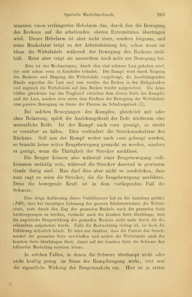 maassen einen verlängerten Hebelarm dar, durrli den die Bewegung des Beckens auf die arbeitenden oberen Extremitäten übertragen wird. Dieser Hebelarm ist aber nicht starr, sondern biegsam, und seine Muskulatur trägt zu der Arbeitsleistung bei, schon wenn sie bloss die Wirbelsäule während der Bewegung des Beckens steif- hält. Meist aber trägt sie ausserdem noch activ zur Bewegung bei. Dies ist der Mpclianismus, (Uircli den eine schwere Last gehoben wird, die sich schon etwa in Kniehohe belindet. Der Pvumpf wird durch Neigung- des Beckens und Biegung der Wirbelsäule vorgebeugt, die herabhängenden Hände ergreifen die Last und nun worden das Becken in den Hüftgelenken und zugleich die Wirbelsäule auf dem Becken wieder aufgerichtet. Die Arme bilden gleichsam nur das Tragband zwischen dem oberen Ende des Rumpfes und der Last, machen aber unter dem Einfluss der Bewegung der AYirbelsäule eine passive Bewegung im Sinne der Flexion im Schultergelenk (7). Bei solchen Bewegungen des Rumpfes, gleichviel mit oder ohne Belastung, spielt die Anziehungskraft der Erde wiederum eine wesentliche Rolle. Ist der Rumpf nach vorn geneigt, so strebt er vornüber zu fallen. Dies verhindert die Streckmuskulatur des Rückens. Soll nun der Rumpf weiter nach vorn gebeugt werden, so braucht keine active Beugebewegung gemacht zu werden, sondern es genügt, wenn die Thätigkeit der Strecker nachlässt. Die Beuger können also während einer Beugebewegung voll- kommen unthätig sein, während die Strecker dauernd in gewissem Grade thätig sind. Man darf dies aber nicht so ausdrücken, dass man sagt es seien die Strecker, die die ßeugebewegung ausführen. Denn die bewegende Kraft ist in dem vorliegenden Fall die Schwere. Eine irrige Auffassung dieses Verhältnisses hat zu der Annahme geiiihrr (160), dass bei einseitiger Lähmung des grossen Rücken Streckers die Wirbel- säule, statt durch den Zug des gesunden Muskels nach der gesunden Seite herübergezogen zu werden, vielmehr nach der kranken Seite überhänge, weil die angebliche Beugewirkung des gesunden Muskels nicht mehr durch die des erkrankten aufgehoben werde. Falls die Beobachtung richtig ist, ist doch die Erklärung sicherlich falsch. Es wäre nur denkbar, dass der Patient den Streck- muskel der gesunden Seite erschlaffen und mithin die AVirbelsäule nach der kranken Seite überhängen lässt, damit auf der kranken Seite die Schwere den fehlenden Muskelzug ersetzen könne. In solchen Fällen, in denen die Schwere überhaupt nicht oder nicht kräftig genug im Sinne der Rumpfbeugung wirkt, tritt erst die eigentliche Wirkung der Beugemuskeln ein. Hier ist in erster