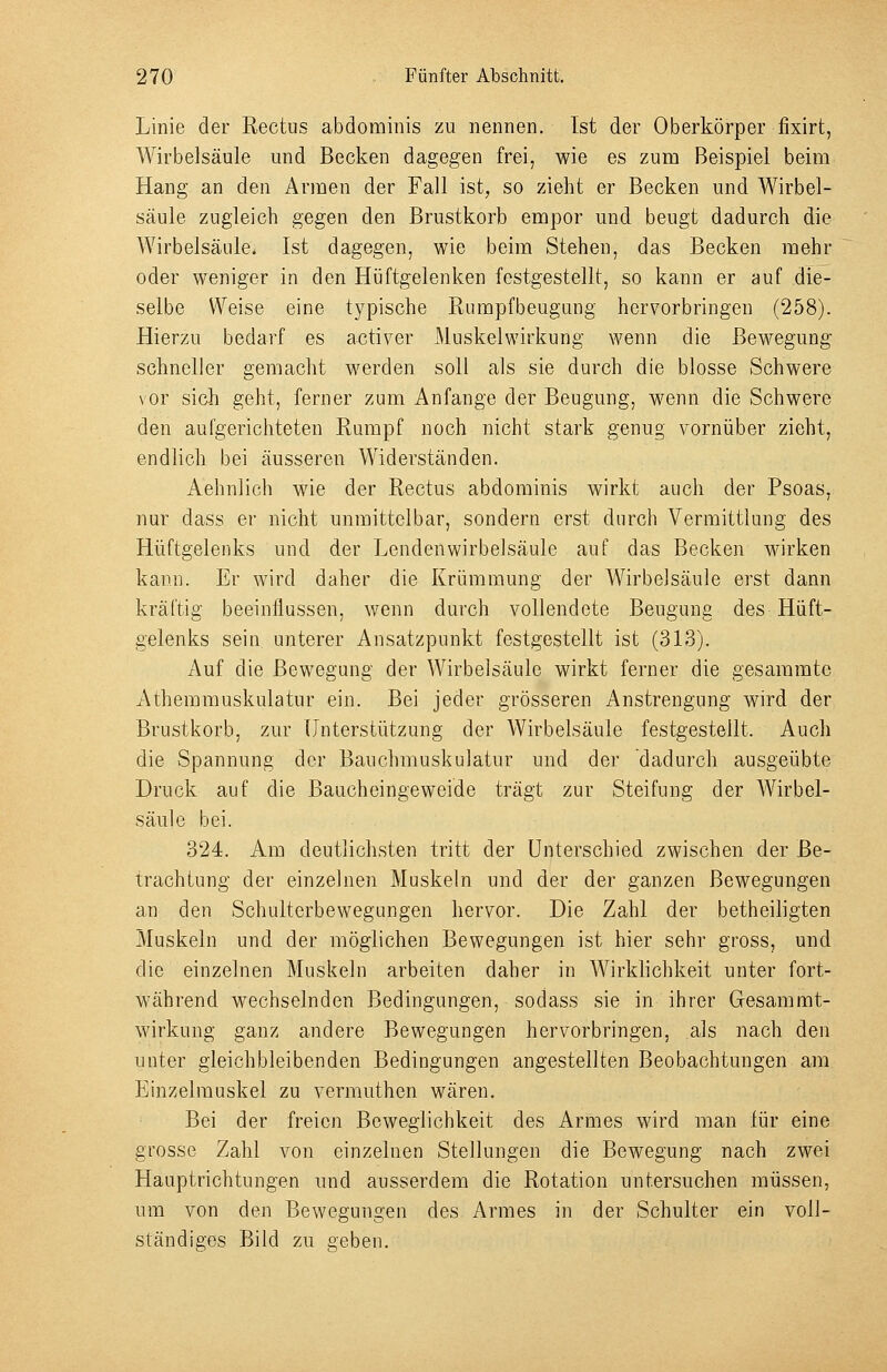 Linie der Rectus abdominis zu nennen. Ist der Oberkörper fixirt, Wirbelsäule und Becken dagegen frei, wie es zum Beispiel beim Hang an den Armen der Fall ist, so zieht er Becken und Wirbel- säule zugleich gegen den Brustkorb empor und beugt dadurch die Wirbelsäule. Ist dagegen, wie beim Stehen, das Becken mehr oder weniger in den Hüftgelenken festgestellt, so kann er auf die- selbe Weise eine typische Rumpfbeugung hervorbringen (258). Hierzu bedarf es activer Muskelwirkung wenn die Bewegung- schneller gemacht werden soll als sie durch die blosse Schwere vor sich geht, ferner zum Anfange der Beugung, wenn die Schwere den aufgerichteten Rumpf noch nicht stark genug vornüber zieht, endlich bei äusseren Widerständen. Aehnlich wie der Rectus abdominis wirkt auch der Psoas, nur dass er nicht unmittelbar, sondern erst durch Vermittlung des Hüftgelenks und der Lenden Wirbelsäule auf das Becken wirken kann. Er wird daher die Krümmung der Wirbelsäule erst dann kräftig beeinflussen, wenn durch vollendete Beugung des Hüft- gelenks sein unterer Ansatzpunkt festgestellt ist (3L3). Auf die Bewegung der Wirbelsäule wirkt ferner die gesammte Athemmuskulatur ein. Bei jeder grösseren Anstrengung wird der Brustkorb, zur Unterstützung der Wirbelsäule festgestellt. Auch die Spannung der Bauchmuskulatur und der dadurch ausgeübte Druck auf die Baucheingeweide trägt zur Steifung der Wirbel- säule bei. 324. Am deutlichsten tritt der Unterschied zwischen der Be- trachtung der einzelnen Muskeln und der der ganzen Bewegungen an den Schulterbewegungen hervor. Die Zahl der betheiligten Muskeln und der möglichen Bewegungen ist hier sehr gross, und die einzelnen Muskeln arbeiten daher in Wirklichkeit unter fort- während wechselnden Bedingungen, sodass sie in ihrer Gesammt- wirkung ganz andere Bewegungen hervorbringen, als nach den unter gleichbleibenden Bedingungen angestellten Beobachtungen am Einzelmuskel zu vermuthen wären. Bei der freien Beweglichkeit des Armes wird man für eine grosse Zahl von einzelnen Stellungen die Bewegung nach zwei Hauptrichtungen und ausserdem die Rotation untersuchen müssen, um von den Bewegungen des Armes in der Schulter ein voll- ständiges Bild zu geben.