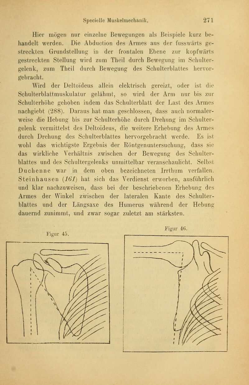 Hier mögen nur einzelne Bewegungen als Beispiele kurz be- handelt werden. Die Abduction des Armes aus der fusswärts ge- streckten Grundstellung in der frontalen Ebene zur kopfwärts gestreckten Stellung wird zum Thcil durch Bewegung im Schulter- gelenk, zum Tlieil durch Bewegung des Schulterblattes hervor- gebracht. Wird der Delto'i'deus allein elektrisch gereizt, oder ist die Schulterblattmuskulatur gelähmt, so wird der Arm nur bis zur Schulterliöhe gehoben indem das Schulterblatt der Last des Armes nachgiebt (288). Daraus hat man geschlossen, dass auch normaler- weise die Hebung bis zur Schulterhöhc durch Drehung im Schulter- gelenk vermittelst des Deltoideus, die weitere Erhebung des Armes durch Drehung des Schulterblattes hervorgebracht werde. Es ist wohl das wichtigste Ergebnis der Röntgenuntersuchung, dass sie das wirkliche Verhältnis zwischen der Bewegung des Schulter- blattes und des Schultergelenks unmittelbar veranschaulicht. Selbst Duchenne war in dem oben bezeichneten Irrthum verfallen. Steinhausen {161) hat sich das Verdienst erworben, ausführlich und klar nachzuweisen, dass bei der beschriebenen Erhebung des Armes der Winkel zwischen der lateralen Kante des Schulter- blattes und der Längsaxe des Humerus während der Hebung dauernd zunimmt, und zwar sogar zuletzt am stärksten. Figur 45. Figur 46.