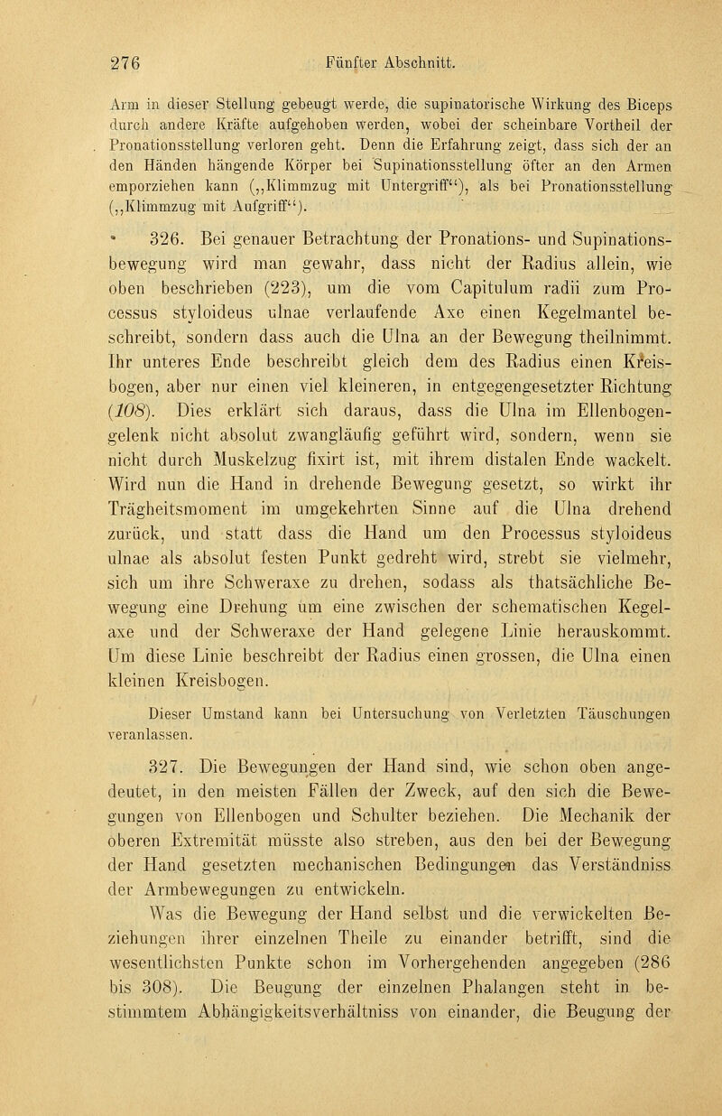 Arm in dieser Stellung gebeugt werde, die supinatorische Wirkung des Biceps durch andere Kräfte aufgehoben werden, wobei der scheinbare Vortheil der Pronationsstellung verloren geht. Denn die Erfahrung zeigt, dass sich der an den Händen hängende Körper bei Supinationsstellung öfter an den Armen emporziehen kann (,,Klimmzug mit Untergriff), als bei Pronationsstellung (,,Klimmzug mit Aufgriff). 326. Bei genauer Betrachtung der Pronations- und Supinations- bewegung wird man gewahr, dass nicht der Radius allein, wie oben beschrieben (223), um die vom Capitulum radii zum Pro- cessus styioideus ulnae verlaufende Axe einen Kegelmantel be- schreibt, sondern dass auch die ülna an der Bewegung theilnimmt. Ihr unteres Ende beschreibt gleich dem des Radius einen KMs- bogen, aber nur einen viel kleineren, in entgegengesetzter Richtung (108). Dies erklärt sich daraus, dass die ülna im Ellenbogen- gelenk nicht absolut zwangläufig geführt wird, sondern, wenn sie nicht durch Muskelzug fixirt ist, mit ihrem distalen Ende wackelt. Wird nun die Hand in drehende Bewegung gesetzt, so wirkt ihr Trägheitsmoment im umgekehrten Sinne auf die ülna drehend zurück, und statt dass die Hand um den Processus styioideus ulnae als absolut festen Punkt gedreht wird, strebt sie vielmehr, sich um ihre Schweraxe zu drehen, sodass als thatsächliche Be- wegung eine Drehung um eine zwischen der schematischen Kegel- axe und der Schweraxe der Hand gelegene Linie herauskommt, um diese Linie beschreibt der Radius einen grossen, die ülna einen kleinen Kreisbogen. Dieser Umstand kann bei Untersuchung von Verletzten Täuschungen veranlassen. 327. Die Bewegungen der Hand sind, wie schon oben ange- deutet, in den meisten Fällen der Zweck, auf den sich die Bewe- gungen von Ellenbogen und Schulter beziehen. Die Mechanik der oberen Extremität müsste also streben, aus den bei der Bewegung der Hand gesetzten mechanischen Bedingungmi das Verständniss der Armbewegungen zu entwickeln. Was die Bewegung der Hand selbst und die verwickelten Be- ziehungen ihrer einzelnen Theile zu einander betrifft, sind die wesentlichsten Punkte schon im Vorhergehenden angegeben (286 bis 308). Die Beugung der einzelnen Phalangen steht in be- stimmtem Abhängigkeitsverhältniss von einander, die Beugung der