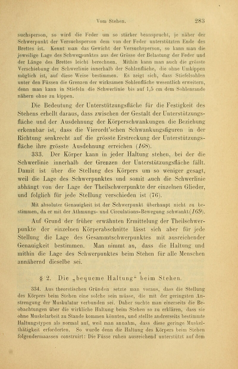 Vom Slehen. '2Hy> siichspcrson, so wird die l''eder um so stärlter beiiiispriiclit, je näher der Schwerpunkt der Versuchsperson dem von der Feder unterstützten Knde des Brettes ist. Kennt man das Gewicht der Versuchsperson, so kann man die jeweilige Lage des Schwerpunktes aus der Grösse der Belastung der Feder und der Länge des Brettes leicht berechnen. Mithin kann man auch die grösste Verschiebung der Schwerlinie innerhalb der Sohlenfläche, die ohne Umkippen möglich ist, auf diese Weise bestimmen. Es zeigt sich, dass Stiefelsohlen unter den Füssen die Grenzen der wirksamen Sohlenfläche wesentlich erweitern, denn man kann in Stiefeln die Schwerlinie bis auf 1,5 cm dem Sohlenrande nähern ohne zu kippen. Die Bedeutung der ünterstützungslläelie für die Festigkeit des Stehens erhellt daraus, dass zwischen der Gestalt der ünterstützungs- fläche und der Ausdehnung der Körperschwankungen die Beziehung erkennbar ist, dass die Vierordt'schen Schwankungsfiguren hi der Richtung senkrecht auf die grösste Erstreckung der ünterstützungs- fläche ihre grösste Ausdehnung erreichen (168). 333. Der Körper kann in jeder Haltung stehen, bei der die Schwerlinie innerhalb der Grenzen der Unterstützungsfiäche fällt. Damit ist über die Stellung des Körpers um so weniger gesagt, weil die Lage des Schwerpunktes und somit auch die Schwerlinie abhängt von der Lage der Theilschwerpunkte der einzelnen Glieder, und folglich für jede Stellung verschieden ist (76). Mit absoluter Genauigkeit ist der Schwerpunkt überhaupt nicht zu be- stimmen, da er mit der Athmungs- und Circulations-Bewegung schwankt(169). Auf Grund der früher erwähnten Ermittelung der Theilschwer- punkte der einzelnen Körperabschnitte lässt sich aber für jede Stellung die Lage des Gesammtschwerpunktes mit ausreichender Genauigkeit bestimmen. Man nimmt an, dass die Haltung und mithin die ]jage des Schwerpunktes beim Stehen für alle Menschen annähernd dieselbe sei. § 2. Die „bequeme Haltung beim Stehen. •334. Aus theoretischen Gründen setzte man voraus, dass die Stellung des Körpers beim Stehen eine solche sein müsse, die mit der geringsten An- strengung der Muskulatur verbunden sei. Daher suchte man einerseits die Be- obachtungen über die wirkliche Haltung beim Stehen so zu erklären, dass sie ohne Muskelarbeit zu Stande kommen könnten, und stellte andrerseits bestimmte Haltungstypen als normal auf, weil man annahm, dass diese geringe Muskel- thätigkeit erforderten. So wurde denn die Haltung des Körpers beim Stehen folgendermaassen construirt: Die Füsse ruhen ausreichend unterstützt auf dem