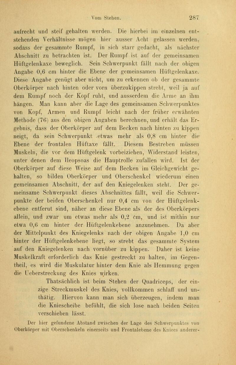 aufrecht und steif gehalten werden. Die hierbei im einzelnen ent- stehenden Verhältnisse mögen hioi' ausser Acht gelassen werden, sodass der gesaramtc Rumpf, in sich starr gedacht, als nächster Abschnitt zu betrachten ist. Der Rumpf ist auf der gemeinsamen Hüftgelenkaxe beweglich. Sein Schwerpunkt fällt nach der obigen Angabe 0,6 cm hinter die Ebene der gemeinsamen Hüftgelenkaxe. Diese Angabe genügt aber nicht, um zu erkennen ob der gesammte Oberkörper nach hinten oder vorn überzukippen strebt, weil ja auf dem Rumpf noch der Kopf ruht, und ausserdem die Ai-mc an ihm hängen. iVIan kann aber die Lage des gemeinsamen Schwerpunktes von Kopf, Armen und Rumpf leicht nach der früher erwähnten Methode (76) aus den obigen Angaben berechnen, und erhält das Er- gebnis, dass der Oberkörper auf dem Becken nach hinten zu kippen neigt, da sein Schwerpunkt etwas mehr als 0,8 cm hinter die- Ebene der frontalen Hüftaxe fällt. Diesem Bestreben müssen Muskehl, die vor dem Hüftgelenk vorbeiziehen, Widerstand leisten, unter denen dem Tleopsoas die Hauptrolle zufallen wird. Ist der Oberkörper auf diese Weise auf dem Becken im Gleichgewicht ge- halten, so bilden Oberkörper und Oberschenkel wiederum einen gemeinsamen Abschnitt, der auf den Kniegelenken steht. Der ge- meinsame Schwerpunkt dieses Abschnittes fällt, weil die Schwer- punkte der beiden Oberschenkel nur 0,4 cm von der Hüftgelenk- ebene entfernt sind, näher an diese Ebene als der des Oberkörpers allein, und zwar um etwas mehr als 0,2 Cm, und ist mithin nur etwa 0,6 cm hinter der Hüftgelenkebene anzunehmen. Da aber der Mittelpunkt des Kniegelenks nach der obigen Angabe 1,0 cm hinter der Hüftgelenkebene liegt, so strebt das gesammte System auf den Kniegelenken nach vornüber zu kippen. Daher ist keine Muskelkraft erforderlich das Knie gestreckt zu halten, im Gegen- theil, es wird die Muskulatur hinter dem Knie als Hemmung gegen die Ueberstreckung des Knies wjrken. Thatsächlich ist beim Stehen der Q,uadriceps, der ein- zige Streckmuskel des Knies, vollkommen schlaff und un- thätig. Hiervon kann man sich überzeugen, indem man die Kniescheibe befühlt, die sich lose nach beiden Seiten verschieben lässt. Der hier gefundene Abstand zwischen der Lage des Schwerpunktes von Oberkörper mit Oberschenkeln einerseits und Frontalebene des Kniees anderer-