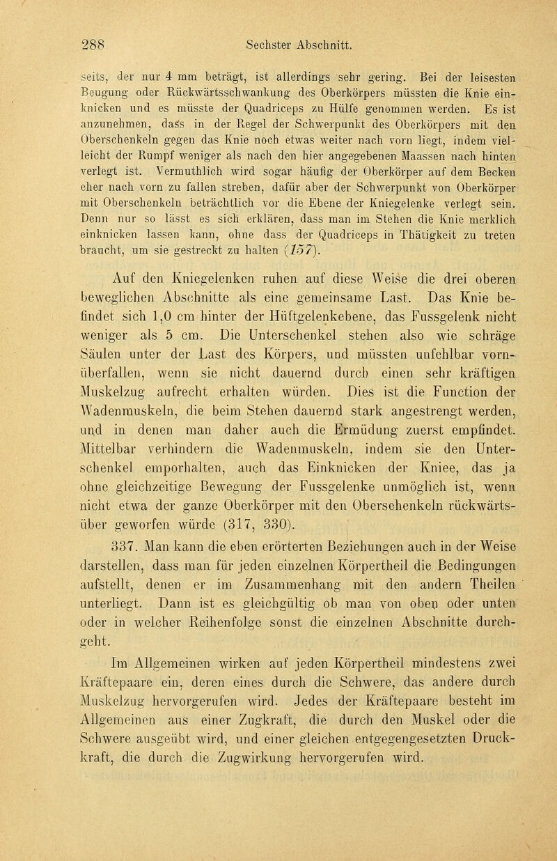 seits, der nur 4 mm beträgt, ist allerdings sehr gering. Bei der leisesten Beugung oder Rückwärtsschwankung des Oberkörpers müssten die Knie ein- knicken und es müsste der Quadriceps zu Hülfe genommen werden. Es ist anzunehmen, dags in der Regel der Schwerpunkt des Oberkörpers mit den Oberschenkeln gegen das Knie noch etwas weiter nach vorn liegt, indem viel- leicht der Rumpf weniger als nach den hier angegebenen Maassen nach hinten verlegt ist. Vermuthlich wird sogar häufig der Oberkörper auf dem Becken eher nach vorn zu fallen streben, dafür aber der Schwerpunkt von Oberkörper mit Oberschenkeln beträchtlich vor die Ebene der Kniegelenke verlegt sein. Denn nur so lässt es sich erklären, dass man im Stehen die Knie merklich einknicken lassen kann, ohne dass der Quadriceps in Thätigkeit zu treten braucht, um sie gestreckt zu halten {157). Auf den Kniegelenken ruhen auf diese Weise die drei oberen beweglichen Abschnitte als eine gemeinsame Last. Das Knie be- findet sich 1,0 cm hinter der Hüftgelenkebene, das Fussgelenk nicht weniger als 5 cm. Die Unterschenkel stehen also wie schräge Säulen unter der Last des Körpers, und müssten unfehlbar vorn- überfallen, wenn sie nicht dauernd durch einen sehr kräftigen Muskelzug aufrecht erhalten würden. Dies ist die Function der Wadenrauskeln, die beim Stehen dauernd stark angestrengt werden, und in denen man daher auch die Ermüdung zuerst empfindet. Mittelbar verhindern die Wadenmuskeln, indem sie den Unter- schenkel emporhalten, auch das Einknicken der Kniee, das ja ohne gleichzeitige Bewegung der Fussgelenke unmöglich ist, wenn nicht etwa der ganze Oberkörper mit den Obersehenkeln rückwärts- über geworfen würde (317, 330). 337. Man kann die eben erörterten Beziehungen auch in der Weise darstellen, dass man für jeden einzelnen Körpertheil die Bedingungen aufstellt, denen er im Zusammenhang mit den andern Theilen unterliegt. Dann ist es gleichgültig ob man von oben oder unten oder in welcher Reihenfolge sonst die einzelnen Abschnitte durch- geht. Im Allgemeinen wirken auf jeden Körpertheil mindestens zwei Kräftepaare ein, deren eines durch die Schwere, das andere durch Muskelzug hervorgerufen wird. Jedes der Kräftepaare besteht im Allgemeinen aus einer Zugkraft, die durch den Muskel oder die Schwere ausgeübt wird, und einer gleichen entgegengesetzten Druck- kraft, die durch die Zugwirkung hervorgerufen wird.