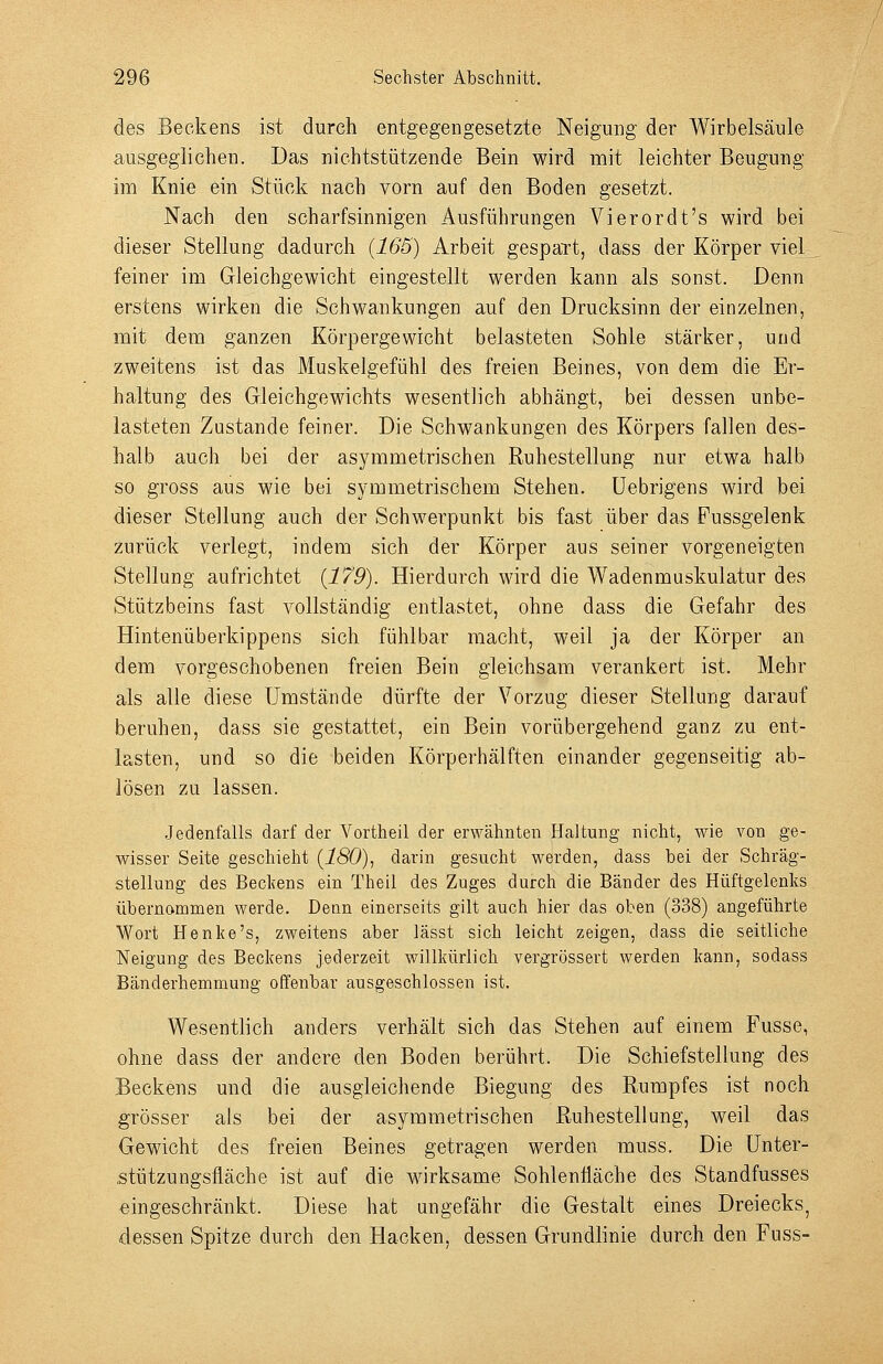 des Beckens ist durch entgegengesetzte Neigung der Wirbelsäule ausgeglichen. Das nichtstützende Bein wird mit leichter Beugung im Knie ein Stück nach vorn auf den Boden gesetzt. Nach den scharfsinnigen Ausführungen Vierordt's wird bei dieser Stellung dadurch {165) Arbeit gespart, dass der Körper viel feiner im Gleichgewicht eingestellt werden kann als sonst. Denn erstens wirken die Schwankungen auf den Drucksinn der einzelnen, mit dem ganzen Körpergewicht belasteten Sohle stärker, und zweitens ist das Muskelgefühl des freien Beines, von dem die Er- haltung des Gleichgewichts wesentlich abhängt, bei dessen unbe- lasteten Zustande feiner. Die Schwankungen des Körpers fallen des- halb auch bei der asymmetrischen Ruhestellung nur etwa halb so gross aus wie bei symmetrischem Stehen, üebrigens wird bei dieser Stellung auch der Schwerpunkt bis fast über das Fussgelenk zurück verlegt, indem sich der Körper aus seiner vorgeneigten Stellung aufrichtet {179). Hierdurch wird die Wadenmuskulatur des Stützbeins fast vollständig entlastet, ohne dass die Gefahr des Hintenüberkippens sich fühlbar macht, weil ja der Körper an dem vorgeschobenen freien Bein gleichsam verankert ist. Mehr als alle diese Umstände dürfte der Vorzug dieser Stellung darauf beruhen, dass sie gestattet, ein Bein vorübergehend ganz zu ent- lasten, und so die beiden Körperhälften einander gegenseitig ab- lösen zu lassen. .Jedenfalls darf der Vortheil der erwähnten Haltung nicht, wie von ge- wisser Seite geschieht {180), darin gesucht werden, dass bei der Schräg- stellung des Beckens ein Theil des Zuges durch die Bänder des Hüftgelenks übernommen werde. Denn einerseits gilt auch hier das oben (338) angeführte Wort Henke's, zweitens aber lässt sich leicht zeigen, dass die seitliche Neigung des Beckens jederzeit willkürlich vergrössert werden kann, sodass Bänderhemmung offenbar ausgeschlossen ist. Wesentlich anders verhält sich das Stehen auf einem Fusse, ohne dass der andere den Boden berührt. Die Schiefstellung des Beckens und die ausgleichende Biegung des Rumpfes ist noch grösser als bei der asymmetrischen Ruhestellung, weil das Gewicht des freien Beines getragen werden muss. Die Unter- .stützungsfläche ist auf die wirksame Sohlenfiäche des Standfusses eingeschränkt. Diese hat ungefähr die Gestalt eines Dreiecks, dessen Spitze durch den Hacken, dessen Grundlinie durch den Fuss-