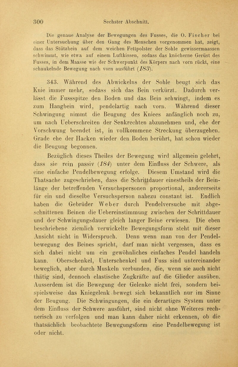 Die genaue Analyse der Bewegungen des Fusses, die 0. Fischer bei einer Untersuchung über den Gang des Menschen vorgenommen hat, zeigt, dass das Stützbein auf dem weichen Fettpolster der Sohle gewissermaassen schwimmt, wie etwa auf einem Luftldssen, sodass das Imöcherne Gerüst des Fusses, in dem Maasse wie der Schwerpunkt des Körpers nach vorn rückt, eine schaukelnde Bewegung nach vorn ausführt (188). 343. Während des Abwickeins der Sohle beugt sich das Knie immer mehr, sodass sich das Bein verkürzt. Dadurch ver- lässt die Fussspitze den Boden und das Bein schwingt, indem es zum Hangbein wird, pendelartig nach vorn. Während dieser Schwingung nimmt die Beugung des Kniees anfänglich noch zu, um nach Ueberschreiten der Senkrechten abzunehmen und, ehe der Vorschwung beendet ist, in vollkommene Streckung überzugehen. Grade ehe der Hacken wieder den Boden berührt, hat schon wieder die Beugung begonnen. Bezüglich dieses Theiles der Bewegung wird allgemein gelehrt, dass sie rein passiv (184) unter dem Einfluss der Schwere, als eine einfache Pendelbewegung erfolge. Diesem Umstand wird die Thatsache zugeschrieben, dass die Schrittdauer einestheils der Bein- länge der betreffenden Versuchspersonen proportional, andererseits für ein und dieselbe Versuchsperson nahezu constant ist. Endlich haben die Gebrüder Weber durch Pendelversuche mit abge- schnittenen Beinen die üebereinstimmung zwischen der Schrittdauer und der Schwingungsdauer gleich langer Beine erwiesen. Die eben beschriebene ziemlich verwickelte Bewegungsform steht mit dieser Ansicht nicht in Widerspruch. Denn wenn man von der Pendel- bewegung des Beines spricht, darf man nicht vergessen, dass es sich dabei nicht um ein gewöhnliches einfaches Pendel handeln kann. Oberschenkel, Unterschenkel und Fuss sind untereinander beweglich, aber durch Muskeln verbunden, die, wenn sie auch nicht thätig sind, dennoch elastische Zugkräfte auf die Glieder ausüben. Ausserdem ist die Bewegung der Gelenke nicht frei, sondern bei- spielsweise das Kniegelenk bewegt sich bekanntlich nur im Sinne der Beugung. Die Schwingungen, die ein derartiges System unter dem Einfluss der Schwere ausführt, sind nicht ohne Weiteres rech- nerisch zu verfolgen und man kann daher nicht erkennen, ob die thatsächlich beobachtete Bewegungsform eine Pendelbewegung ist oder nicht.