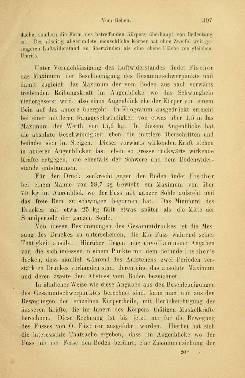 fläche, sondern die Form des betreUcnden Körpers überhaupt von Bedeutung ist. Der allseitig abgerundete menschliche Körper hat ohne Zweifel weit ge- ringeren Luftwiderstand zu überwinden als eine ebene Flüche von gleichem Umriss. Unter Vernachlässigung des Luftwiderstandes findet Fischer das Maximum der Beschleunigung des Gesammtschwerpunkts und damit zugleich das Maximum der vom Boden aus nach vorwärts treibenden Reibungskraft im Augenblicke wo das Schwungbein niedergesetzt wird, also einen Augenblick ehe der Körper von einem Bein auf das andere übergeht. In Kilogramm ausgedrückt erreicht bei einer mittleren Ganggeschwindigkeit von etwas über 1,5 m das Maximum den Werth von 15,5 kg. In diesem Augenblicke hat die absolute Geschwindigkeit eben die mittlere überschritten und befindet sich im Steigen. Dieser vorwärts wirkenden Kraft stehen in anderen Augenblicken fast eben so grosse rückwärts wirkende Kräfte entgegen, die ebenfalls der Schwere und dem Bodenwider- stande entstammen. Für den Druck senkrecht gegen den Boden findet Fischer bei einem Manne von 58,7 kg Gewicht ein Maximum von über 70 kg im Augenblick wo der Fuss mit ganzer Sohle aufsteht und das freie Bein zu schwingen begonnen hat. Das Minimum des Druckes mit etwa 25 kg fällt etwas später als die Mitte der Standperiode der ganzen Sohle. Von diesen Bestimmungen des Gesammtdruckes ist die Mes- sung des Druckes zu unterscheiden, die Ein Fuss während seiner Thätigkeit ausübt. Hierüber liegen nur unvollkommene Angaben vor, die sich indessen in einem Punkte mit dem Befunde Fischer's decken, dass nämlich während des Aufstehens zwei Perioden ver- stärkten Druckes vorhanden sind, deren eine das absolute Maximum und deren zweite den Abstoss vom Boden bezeichnet. In ähnlicher Weise wie diese Angaben aus den Beschleunigungen des Gesammtschwerpunktes berechnet sind, kann man nun aus den Bewegungen der ' einzelnen Körpertheile, mit Berücksichtigung der äusseren Kräfte, die im Innern des Körpers thätigen Muskelkräfte berechnen. Diese Rechnung ist bis jetzt nur für die Bewegtmg des Fusses von 0. Fischer ausgeführt worden. Hierbei hat sich die interessante Thatsache ergeben, dass im x4ugenb]icke wo der Fuss mit der Ferse den Boden berührt, eine Zusammenziehung der 20*