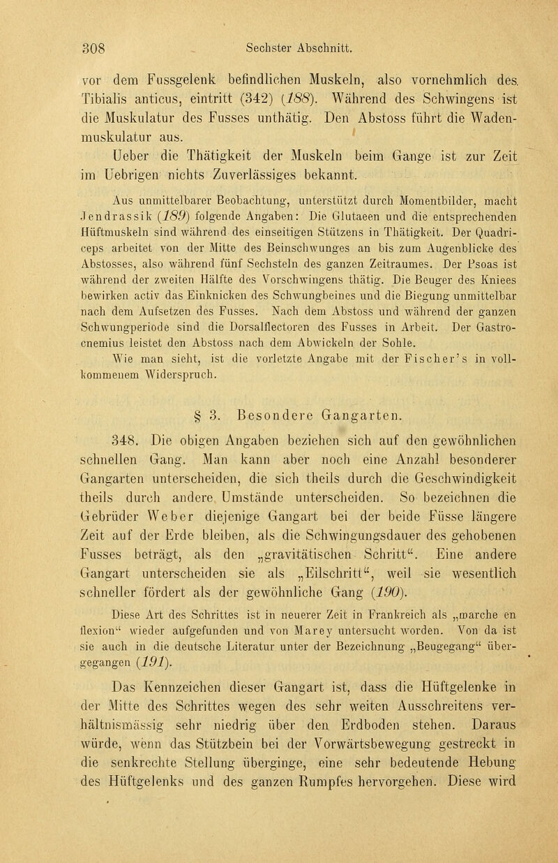 vor dem Fnssgelenk befindliehen Muskeln, also vornehmlich des, Tibialis anticus, eintritt (342) {188). Während des Schvi^ingens ist die Muskulatur des Fusses unthätig. Den Abstoss führt die Waden- muskulatur aus. üeber die Thätigkeit der Muskeln beim Gange ist zur Zeit im üebrigen- nichts Zuverlässiges bekannt. Aus unmittelbarer Beobachtung, unterstützt durch Momentbilder, macht Jendrassik (189) folgende iVngaben: Die Glutaeen und die entsprechenden Hüftmuskeln sind während des einseitigen Stutzens in Thätigkeit. Der Quadri- ceps arbeitet von der Mitte des Beinschwunges an bis zum Augenblicke des Abstosses, also während fünf Sechsteln des ganzen Zeitraumes. Der Psoas ist während der zweiten Hälfte des Vorschwingens thätig. Die Beuger des Kniees bewirken activ das Einknicken des Schwungbeines und die Biegung unmittelbar nach dem Aufsetzen des Fasses. Nach dem Abstoss und während der ganzen Schwungperiode sind die Dorsalflectoren des Fusses in Arbeit. Der Gastro- cnemiüs leistet den Abstoss nach dem Abwickeln der Sohle. Wie man sieht, ist die vorletzte Angabe mit derFischer's in voll- kommenem Widerspruch. § 3. Besondere Gangarten. 348. Die obigen Angaben beziehen sich auf den gewöhnlichen schnellen Gang. Man kann aber noch eine Anzahl besonderer Gangarten unterscheiden, die sich theils durch die Geschwindigkeit theils durch andere Umstände unterscheiden. So bezeichnen die Gebrüder Weber diejenige Gangart bei der beide Füsse längere Zeit auf der Erde bleiben, als die Schwingungsdauer des gehobenen Fusses beträgt, als den „gravitätischen Schritt. Eine andere Gangart unterscheiden sie als „Eilschritt, weil sie wesentlich schneller fördert als der gewöhnliche Gang {190). Diese Art des Schrittes ist in neuerer Zeit in Frankreich als „marche en flexion wieder aufgefunden und von Marey untersucht worden. Von da ist sie auch in die deutsche Literatur unter der Bezeichnung „Beugegang über- gegangen {191). Das Kennzeichen dieser Gangart ist, dass die Hüftgelenke in der Mitte des Schrittes wegen des sehr weiten Ausschreitens ver- hältnismässig sehr niedrig über den Erdboden stehen. Daraus würde, wenn das Stützbein bei der Vorwärtsbewegung gestreckt in die senkrechte Stellung überginge, eine sehr bedeutende Hebung des Hüftgelenks und des ganzen Rumpfes hervorgehen. Diese wird