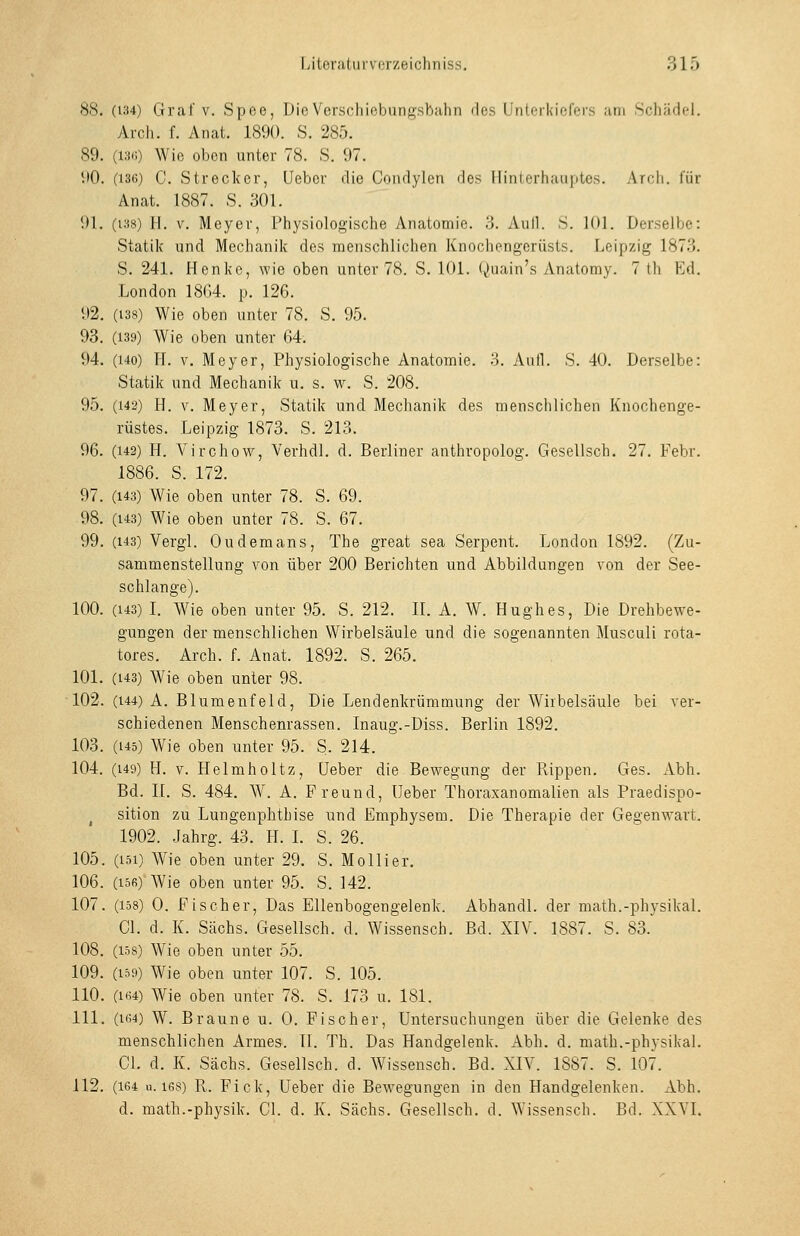 Lilerii(urvi;r/eicliniss. 31Ö 88. (134) Gral'V. Spco, Dio Vorschiobung-sbalin des Unlcrkir^ffi-s am Srliiidel. Ai-ch. f. Anat. 1890. S. 285. 89. (13(1) Wie oben unter 78. S. 97. 90. (136) C. Strecker, Ueber die Condylen des llintorhau|)tes. Arcli. iür Anat. 1887. S. 301. 91. (138) H. V. Meyer, Physiologische Anatomie. '6. Aull. S. 101. Derselbe: Statik und Mechanik des menschlichen Knochengerüsts. Leipzig 1873. S. 241. Henke, wie oben unter 78. S. 101. Quain's Anatomy. 7 th Ed. London 18G4. p. 126. 92. (138) Wie oben unter 78. S. 95. 93. (139) Wie oben unter 64. 94. (140) H. V. Meyer, Physiologische Anatomie, o. Aufl. S. 40. Derselbe: Statik und Mechanik u. s. w. S. 208. 95. (142) H. V. Meyer, Statik und. Mechanik des menschlichen Knochenge- rüstes. Leipzig 1873. S. 213. 96. (142) H. A'^irchow, VerhdI. d. Berliner anthropolog. Gesellsch. 27. Febr. 1886. S. 172. 97. (143) Wie oben unter 78. S. 69. 98. (143) Wie oben unter 78. S. 67. 99. (143) Vergl. Ou dem ans, The great sea Serpent. London 1892. (Zu- sammenstellung von über 200 Berichten und Abbildungen von der See- schlange). 100. (143) I. Wie oben unter 95. S. 212. IL A. W. Hughes, Die Drehbewe- gungen der menschlichen Wirbelsäule und die sogenannten Musculi rota- tores. Arch. f. Anat. 1892. S. 265. 101. (143) Wie oben unter 98. 102. (144) A. Blumeufeld, Die Lendenkrümmung der Wirbelsäule bei ver- schiedenen Menschenrassen. Inaug.-Diss. Berlin 1892. 103. (145) Wie oben unter 95. S. 214. 104. (149) H. V. Helmholtz, Ueber die Bewegung der Rippen. Ges. Abh. Bd. IL S. 484. W. A. Freund, lieber Thoraxanomalien als Praedispo- ^ sition zu Lungenphthise und Emphysem. Die Therapie der Gegenwart. 1902. Jahrg. 43. H. I. S. 26. 105. (151) Wie oben unter 29. S. Mollier. 106. (156) Wie oben unter 95. S. 142. 107. (158) 0. Fischer, Das Ellenbogengelenk. Abhandl. der math.-physikal. Gl. d. K. Sachs. Gesellsch. d. Wissensch. Bd. XIV. 1887. S. 83. 108. (158) Wie oben unter 55. 109. (159) Wie oben unter 107. S. 105. 110. (164) Wie oben unter 78. S. 173 u. 181. 111. (164) W. Braune u. 0. Fischer, Untersuchungen über die Gelenke des menschlichen Armes. IL Th. Das Handgelenk. Abh. d. math.-physikal. GL d. K. Sachs. Gesellsch. d. Wissensch. Bd. XIV. 1887. S. 107. 112. (164 u. 168) R. Fick, Ueber die Bew^egungen in den Handgelenken. Abh.