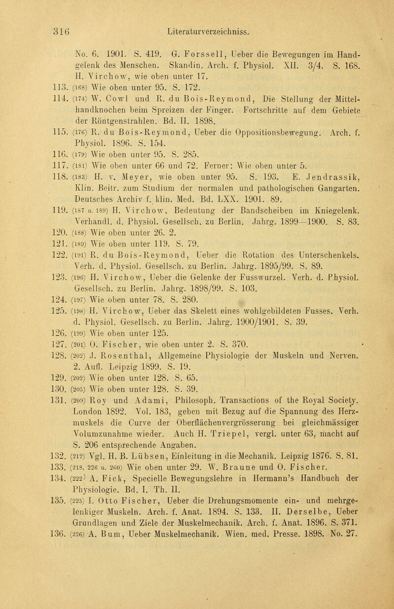 No. 6. 1901. S. 419. G. Forssell, Ueber die Bewegungen im Hand- gelenk des Menschen. Skandin. Arch. f. Physiol. XII. 3/4. S. 168. H. Virchow, wie oben unter 17. 113. (168) Wie oben unter 95. S. 172. 114. (174) W. Cowl und R. du Bois-Reymond, Die Stellung der Mittel- handknochen beim Spreizen der Finger. Fortschritte auf dem Gebiete der Röntgenstrahlen. Bd. II. 1898. 115. (176) R. du Bois-Reymond, Ueber die Oppositionsbewegung. Arch. f. Physiol. 1896. S. 154. 116. (179) Wie oben unter 95. S. 285. 117. (isi) Wie oben unter 66 und 72. Ferner: Wie oben unter 5. 118. (183) H. V. Meyer, wie oben unter 95. S. 193. E. Jendrassik, Klin. Beitr. zum Studium der normalen und pathologischen Gangarten. Deutsches Archi\^ f. klin. Med. Bd. LXX. 1901. 89. 119. (187 u. 1S9) H. Virchow, Bedeutung der Bandscheiben im Kniegelenk. Verhandl. d. Physiol. Gesellsch. zu Berlin. Jahrg. 1899—1900. S. 83. 120. (188) Wie oben unter 26. 2. 121. (L89) Wie oben unter 119. S. 79. 122. (191) R. du Bois-Reymond, Ueber die Rotation des Unterschenkels. Verh. d. Physiol. Gesellsch. zu Berlin. Jahrg. 1895/99. S. 89. 123. (196) H. Virchow, Ueber die Gelenke der Fusswurzel. Verb. d. Physiol. Gesellsch. zu Berlin. Jahrg. 1898/99. S. 103. 124. (197) Wie oben unter 78. S. 280. 125. (196) H. Virchow, Ueber das Skelett eines wohlgebildeten Fusses. Verh. d. Physiol. Gesellsch. zu Berlin. Jahrg. 1900/1901. S. 39. 126. (199) Wie oben unter 125. 127. (201) 0. Fischer, wie oben unter 2. S. 370. 128. (202) J. Rosenthal, Allgemeine Physiologie der Muskeln und Nerven. 2. Aufl. Leipzig 1899. S. 19. 129. (202) Wie oben unter 128. S. 65. 130. (205) Wie oben unter 128. S. 39. 131. (209) Roy und Adami, Philosoph. Transactions of the Royal Society. London 1892. Vol. 183, geben mit Bezug auf die Spannung des Herz- muskels die Curve der Oberflächen vergrösser ung bei gleichmässiger Volumzunahme wieder. Auch H. Triepel, vergl. unter 63, macht auf S. 206 entsprechende Angaben. 132. (212) Vgl. H. B. Lübsen, Einleitung in die Mechanik. Leipzig 1876. S. 81. 133. (218, 226 u. 260) Wie oben unter 29. W. Braune und 0. Fischer. 134. (222) A. Fick, Specielle Bewegungslehre in Hermann's Handbuch der Physiologie. Bd. I. Th. II. 135. (225) I. Otto Fischer, Ueber die Drehungsmomente ein- und mehrge- lenkiger Muskeln. Arch. f. Anat. 1894. S. 133. H. Derselbe, Ueber Grundlagen und Ziele der Muskelmechanik. Arch. f. Anat. 1896. S. 371. 136. (226) A. Bum, Ueber Muskelmechanik. Wien. med. Presse. 1898. No. 27.