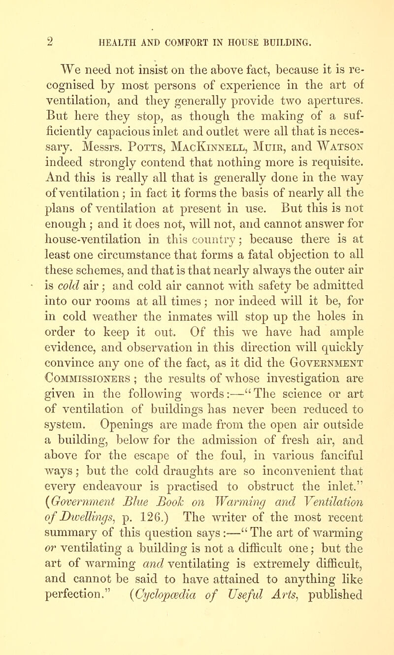 We need not insist on the above fact, because it is re- cognised by most persons of experience in the art of ventilation, and tliey generally provide two apertures. But here they stop, as though the making of a suf- ficiently capacious inlet and outlet were all that is neces- sary. Messrs. Potts, MacKinnell, Muir, and Watson indeed strongly contend that nothing more is requisite. And this is really all that is generally done in the way of ventilation; in fact it forms the basis of nearly all the plans of ventilation at present in use. But this is not enough ; and it does not, will not, and cannot answer for house-ventilation in this country; because there is at least one circumstance that forms a fatal objection to all these schemes, and that is that nearly always the outer air is cold air ; and cold air cannot with safety be admitted into our rooms at all times; nor indeed will it be, for in cold weather the inmates will stop up the holes in order to keep it out. Of this we have had ample evidence, and observation in this direction will quickly convince any one of the fact, as it did the Goveenment CoMMissiONEES ; the results of whose investigation are given in the following words:— The science or art of ventilation of buildings has never been reduced to system. Openings are made from the open air outside a building, below for the admission of fresh air, and above for the escape of the foul, in various fanciful ways; but the cold draughts are so inconvenient that every endeavour is practised to obstruct the inlet. {Goveimment Blue Booh on Warming and Yentilation of DivellmcjSj p. 126.) The writer of the most recent summary of this question says:-—The art of warming or ventilating a building is not a difficult one; but the art of warming and ventilating is extremely difficult, and cannot be said to have attained to anything like perfection. {Cydopcedia of Usefid Arts, published