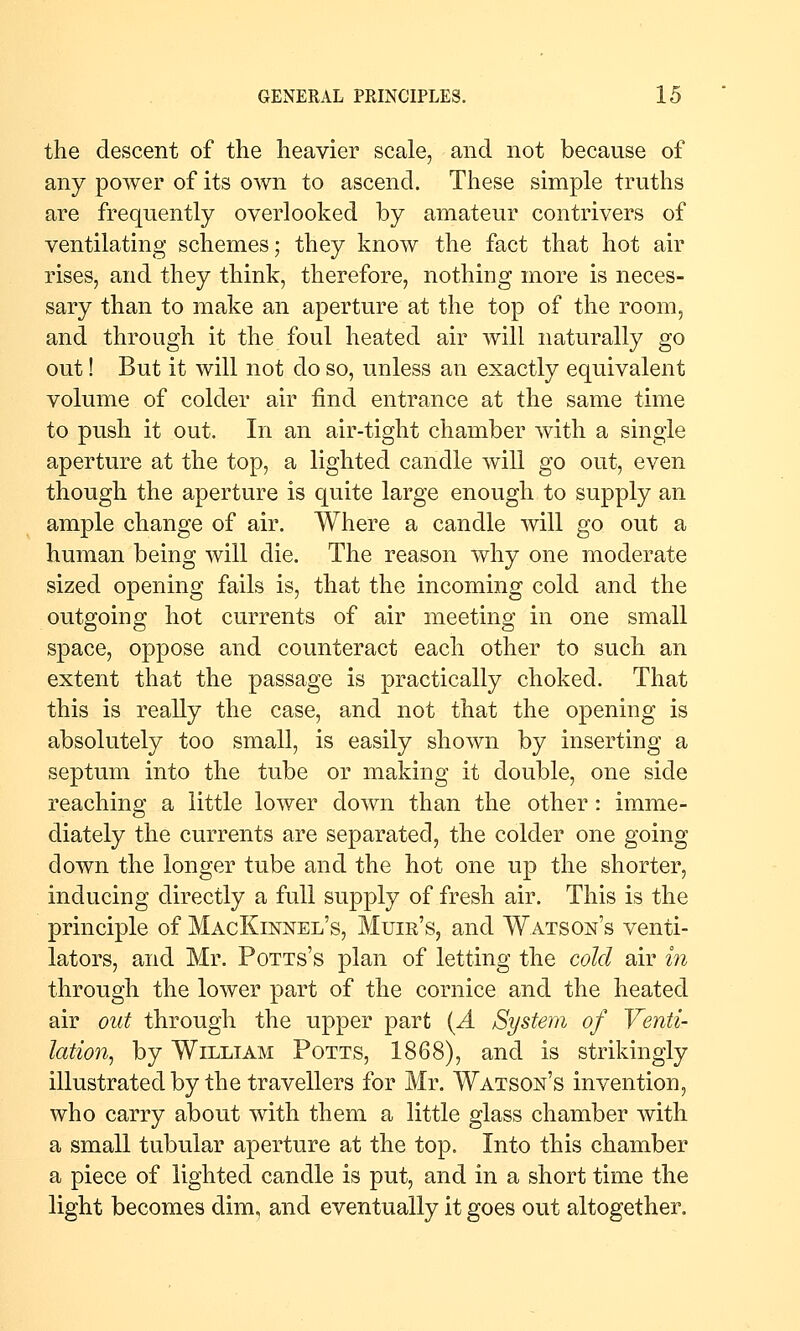 the descent of the heavier scale, and not because of any power of its own to ascend. These simple truths are frequently overlooked by amateur contrivers of ventilating schemes; they know the fact that hot air rises, and they think, therefore, nothing more is neces- sary than to make an aperture at the top of the room, and through it the foul heated air will naturally go out! But it will not do so, unless an exactly equivalent volume of colder air find entrance at the same time to push it out. In an air-tight chamber with a single aperture at the top, a lighted candle will go out, even though the aperture is quite large enough to supply an ample change of air. Where a candle will go out a human being will die. The reason why one moderate sized opening fails is, that the incoming cold and the outgoing hot currents of air meeting in one small space, oppose and counteract each other to such an extent that the passage is practically choked. That this is really the case, and not that the opening is absolutely too small, is easily shown by inserting a septum into the tube or making it double, one side reaching a little lower down than the other: imme- diately the currents are separated, the colder one going down the longer tube and the hot one up the shorter, inducing directly a full supply of fresh air. This is the principle of MacKinnel's, Muir's, and Watson's venti- lators, and Mr. Potts's plan of letting the cold air in through the lower part of the cornice and the heated air out through the upper part [A System of Venti- lation^ by William Potts, 1868), and is strikingly illustrated by the travellers for Mr. Watson's invention, who carry about with them a little glass chamber with a small tubular aperture at the top. Into this chamber a piece of lighted candle is put, and in a short time the light becomes dim, and eventually it goes out altogether.