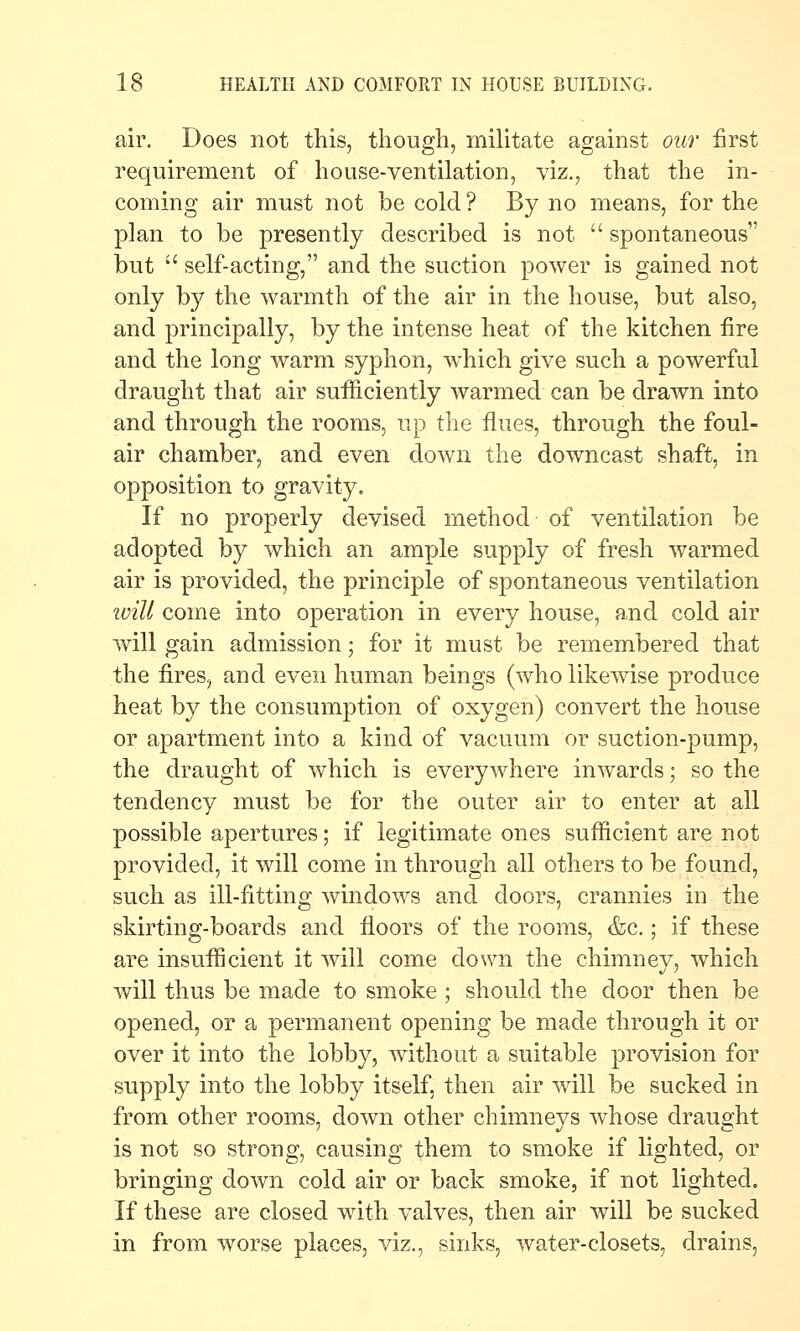 air. Does not this, though, miUtate against our first requirement of ho use-ventilation, viz., that the in- coming air must not be cold ? By no means, for the plan to be presently described is not  spontaneous but  self-acting, and the suction power is gained not only by the warmth of the air in the house, but also, and principally, by the intense heat of the kitchen fire and the long warm syphon, w^hich give such a powerful draught that air sufficiently warmed can be drawn into and through the rooms, up the flues, through the foul- air chamber, and even down the downcast shaft, in opposition to gravity. If no properly devised method of ventilation be adopted by which an ample supply of fresh warmed air is provided, the principle of spontaneous ventilation ivill come into operation in every house, and cold air will gain admission; for it must be remembered that the fires, and even human beings (who likewise produce heat by the consumption of oxygen) convert the house or apartment into a kind of vacuum or suction-pump, the draught of which is everywhere inwards; so the tendency must be for the outer air to enter at all possible apertures; if legitimate ones sufficient are not provided, it will come in through all others to be found, such as ill-fitting windows and doors, crannies in the skirting-boards and floors of the rooms, &c.; if these are insufficient it will come down the chimney, which will thus be made to smoke ; should the door then be opened, or a permanent opening be made through it or over it into the lobby, without a suitable provision for supply into the lobby itself, then air will be sucked in from other rooms, down other chimneys whose draught is not so strong, causing them to smoke if lighted, or bringing down cold air or back smoke, if not lighted. If these are closed with valves, then air will be sucked in from worse places, viz., sinks, water-closets, drains,