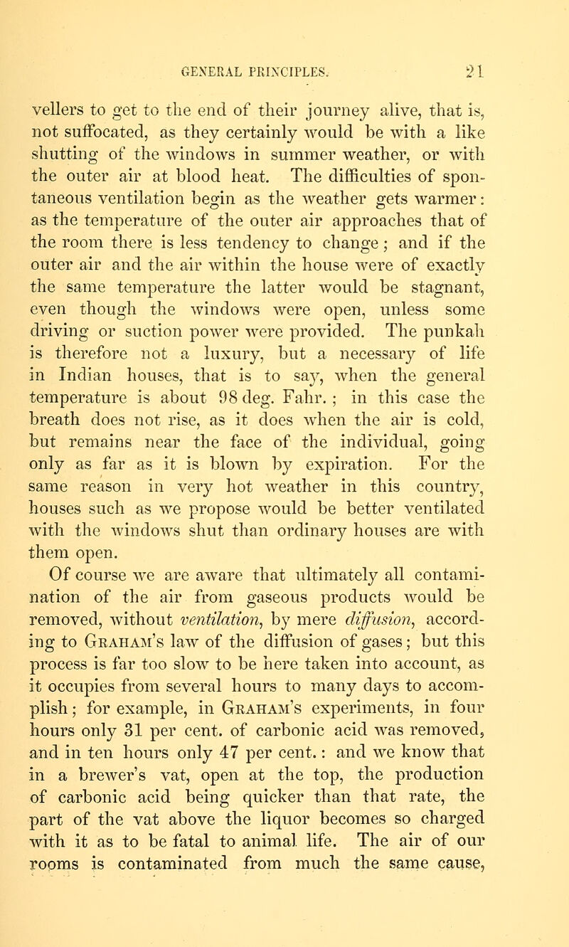 vellers to get to the end of their journey alive, that is, not suffocated, as they certainly would be with a like shutting of the windows in summer weather, or with the outer air at blood heat. The difficulties of spon- taneous ventilation beojin as the weather ^ets warmer: as the temperature of the outer air approaches that of the room there is less tendency to change; and if the outer air and the air within the house were of exactly the same temperature the latter would be stagnant, even though the windows were open, unless some driving or suction power were provided. The punkah is therefore not a luxury, but a necessary of life in Indian houses, that is to say, when the general temperature is about 98 deg. Fahr. ; in this case the breath does not rise, as it does when the air is cold, but remains near the face of the individual, going only as far as it is blown by expiration. For the same reason in very hot weather in this country, houses such as we propose would be better ventilated with the windows shut than ordinary houses are with them open. Of course we are aware that ultimately all contami- nation of the air from gaseous products would be removed, without ventilation^ by mere diffusion^ accord- ing to Geaham's law of the diffusion of gases; but this process is far too slow to be here taken into account, as it occupies from several hours to many days to accom- plish ; for example, in Graham's experiments, in four hours only 31 per cent, of carbonic acid was removed, and in ten hours only 47 per cent.: and we know that in a brewer's vat, open at the top, the production of carbonic acid being quicker than that rate, the part of the vat above the liquor becomes so charged with it as to be fatal to animal life. The air of our rooms is contaminated from much the same cause,
