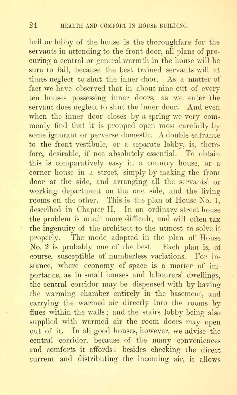 hail or lobby of the house is the thoroughfare for the servants in attending to the front door, all plans of pro- curing a central or general warmth in the house will be sure to fail, because the best trained servants will at times neglect to shut the inner door. As a matter of fact we have observed that in about nine out of every ten houses possessing inner doors, as we enter the servant does neglect to shut the inner door. And even when the inner door closes by a spring we very com- monly find that it is propped open most carefully by some ignorant or perverse domestic. A double entrance to the front vestibule, or a separate lobby, is, there- fore, desirable, if not absolutely essential. To obtain this is comparatively easy in a country house, or a corner house in a street, simply by making the front door at the side, and arranging all the servants' or working department on the one side, and the living rooms on the other. This is the plan of House No. 1, described in Chapter II. In an ordinary street house the problem is much more difficult, and will often tax the ingenuity of the architect to the utmost to solve it properly. The mode adopted in the plan of House No. 2 is probably one of the best. Each plan is, of course, susceptible of numberless variations. For in- stance, where economy of space is a matter of im- portance, as in small houses and labourers' dwellings, the central corridor may be dispensed Avith by having the warming chamber entirely in the basement, and carrying the warmed air directly into the rooms by flues within the walls; and the stairs lobby being also supplied with warmed air the room doors may open out of it. In all good houses, however, we advise the central corridor, because of the many conveniences and comforts it affords: besides checking the direct current and distributing the incoming air, it allows