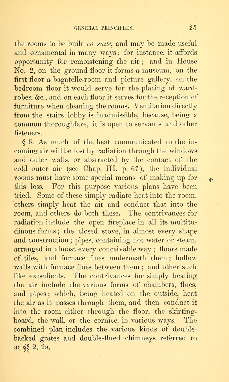 the rooms to be built en suiie^ and may be made useful and ornamental in many ways; for instance, it affords opportunity for remoistening the air ; and in House No. 2, on the ground floor it forms a museum, on the first floor a bagatelle-room and picture gallery, on the bedroom floor it would serve for the placing of ward- robes, &c,, and on each floor it serves for the reception of furniture when cleaning the rooms. Ventilation directly from the stairs lobby is inadmissible, because, being a common thoroughfare, it is open to servants and other listeners. § 6. As much of the heat communicated to the in- coming air will be lost by radiation through the windows and outer walls, or abstracted by the contact of the cold outer air (see Chap. Ill, p. 67), the individual rooms must have some special means of making up for this loss. For this purpose various plans have been tried. Some of these simply radiate heat into the room, others simply heat the air and conduct that into the room, and others do both these. The contrivances for radiation include the open fireplace in all its multitu- dinous forms; the closed stove, in almost every shape and construction; pipes, containing hot Avater or steam, arranged in almost every conceivable way ; floors made of tiles, and furnace flues underneath them ; hollow walls with furnace flues between them ; and other such like expedients. The contrivances for simply heating the air include the various forms of chambers, flues, and pipes; which, being heated on the outside, heat the air as it passes through them, and then conduct it into the room either through the floor, the skirting- board, the wall, or the cornice, in various ways. The combined plan includes the various kinds of double- backed grates and double-flued chimneys referred to at §§ 2, 2a,