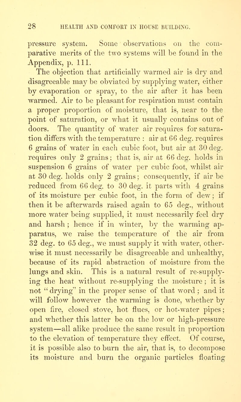 pressure system. Some observations on the com- parative merits of the two systems will be found in the Appendix, p. 111. The objection that artificially warmed air is dry and disagreeable may be obviated by supplying water, either by evaporation or spray, to the air after it has been warmed. Air to be pleasant for respiration must contain a proper proportion of moisture, that is, near to the point of saturation, or what it usually contains out of doors. The quantity of water air requires for satura- tion differs with the temperature : air at 66 deg. requires 6 grains of water in each cubic foot, but air at 30 deg. requires only 2 grains; that is, air at 66 deg. holds in suspension 6 grains of water per cubic foot, whilst air at 30 deg. holds only 2 grains; consequently, if air be reduced from 6Q deg. to 30 deg. it parts with 4 grains of its moisture per cubic foot, in the form of dew; if then it be afterwards raised again to 65 deg., without more water being supplied, it must necessarily feel dry and harsh ; hence if in winter, by the warming ap- paratus, we raise the temperature of the air from 32 deg. to 65 deg., we must suppl}^ it with water, other- wise it must necessarily be disagreeable and unhealthy, because of its rapid abstraction of moisture from the lungs and skin. This is a natural result of re-supply- ing the heat without re-supplying the moisture; it is not  drying in the proper sense of that word; and it will follow how^ever the warming is done, whether by open fire, closed stove, hot flues, or hot-water pipes; and whether this latter be on the low or high-pressure system—all alike produce the same result in proportion to the elevation of temperature they eifect. Of course, it is possible also to burn the air, that is, to decompose its moisture and burn the organic particles floating