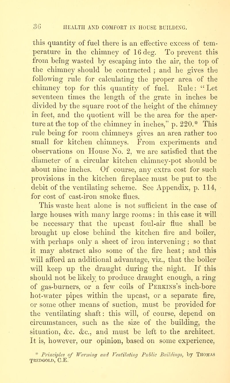 this quantity of fuel there is an effective excess of tem- perature in the chimney of 16 deg. To prevent this from being wasted by escaping into the air, the top of the chimney should be contracted ; and he gives the following rule for calculating the proper area of the chimney top for this quantity of fuel. Rule: Let seventeen times the length of the grate in inches be divided by the square root of the height of the chimney in feet, and the quotient will be the area for the aper- ture at tlie top of the chimney in inches, p. 220.* This rule being for room chimneys gives an area rather too small for kitchen chimneys. From experiments and observations on House No. 2, we are satisfied that the diameter of a circular kitchen chimney-pot should be about nine inches. Of course, any extra cost for such provisions in the kitchen fireplace must be put to the debit of the ventilating scheme. See Appendix, p. 114, for cost of cast-iron smoke flues. This waste heat alone is not sufficient in the case of large houses with many large rooms: in this case it will be necessary that the upcast foul-air flue shall be brought up close behind the kitchen fire and boiler, with perhaps only a sheet of iron intervening ; so that it may abstract also some of the fire heat; and this Vv^ill afibrd an additional advantage, viz., that the boiler will keep up the draught during the night. If this should not be likely to produce draught enough, a ring of gas-burners, or a few coils of Peekins's inch-bore hot-water pipes within the upcast, or a separate fire, or some other means of suction, must be provided for the ventilating shaft: this will, of course, depend on circumstances, such as the size of the building, the situation, &c. &c., and must be left to the architect. It is, however, our opinion, based on some experience, * Frinciples of Warming and Ventilating Public Buildings, by Thomas TREDGOLD, C.E.