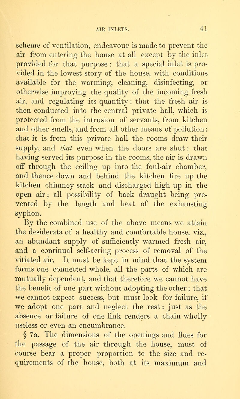 scheme of ventilation, endeavour is made to prevent tiie air from entering the house at all except by the inlet provided for that purpose : that a special inlet is pro- vided in the lowest story of the house, with conditions available for the warming, cleaning, disinfecting, or otherwise improving the quality of the incoming fresh air, and regulating its quantity: that the fresh air is then conducted into the central private hall, which is protected from the intrusion of servants, from kitchen and other smells, and from all other means of pollution: that it is from this private hall the rooms draw their supply, and that even when the doors are shut: that having served its purpose in the rooms, the air is drawn off through the ceiling up into the foul-air chamber, and thence down and behind the kitchen fire up the kitchen chimney stack and discharged high up in the open air; all possibility of back draught being pre- vented by the length and heat of the exhausting syphon. By the combined use of the above means we attain the desiderata of a healthy and comfortable house, viz., an abundant supply of sufficiently warmed fresh air, and a continual self-acting process of removal of the vitiated air. It must be kept in mind that the system forms one connected whole, all the parts of which are mutually dependent, and that therefore we cannot have the benefit of one part without adopting the other; that we cannot expect success, but must look for failure, if we adopt one part and neglect the rest: just as the absence or failure of one link renders a chain wholly useless or even an encumbrance. § 7a. The dimensions of the openings and flues for the passage of the air through the house, must of course bear a proper proportion to the size and re- quirements of the house, both at its maximum and