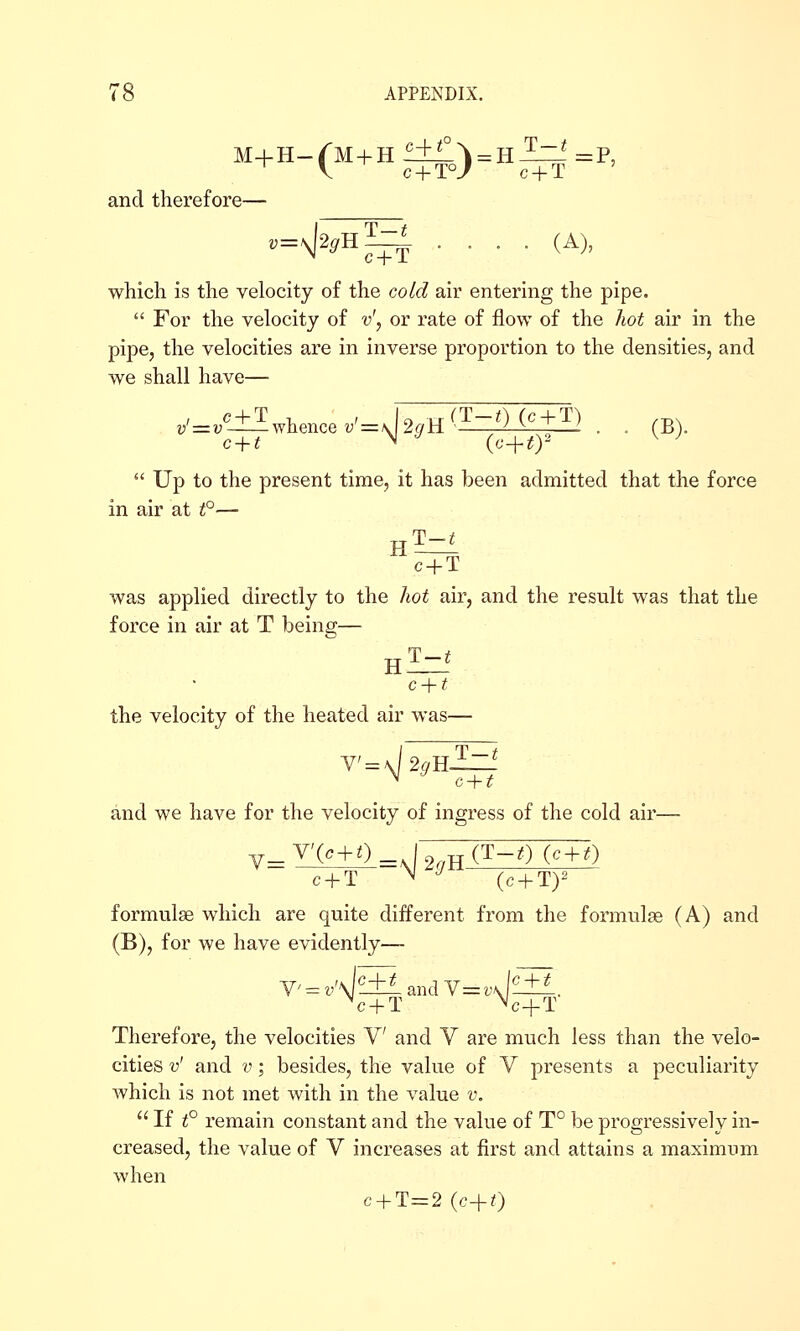 M+H-/'M + H S±^\ = R^^ =P, and therefore— which is the velocity of the cold air entering the pipe.  For the velocity of v', or rate of flow of the hot air in the pipe, the velocities are in inverse proportion to the densities, and we shall have— c + t N ^ (c-i-ty ^ ^  Up to the present time, it has been admitted that the force in air at t°— c + T was applied directly to the hot air, and the result was that the force in air at T being— c + t the velocity of the heated air was— ^'=^2^h2=-' c + t and we have for the velocity of ingress of the cold air- C + T ^ '^ (c + Ty formulae which are quite different from the formulae (A) and (B), for we have evidently— V = v'\|£±i and Y=v\l^-±1. ^c + T ^c+T Therefore, the velocities V and V are much less than the velo- cities v' and V; besides, the value of V presents a peculiarity which is not met with in the value v.  If t° remain constant and the value of T° be progressively in- creased, the value of V increases at first and attains a maximum when c + T=2 (c+t)