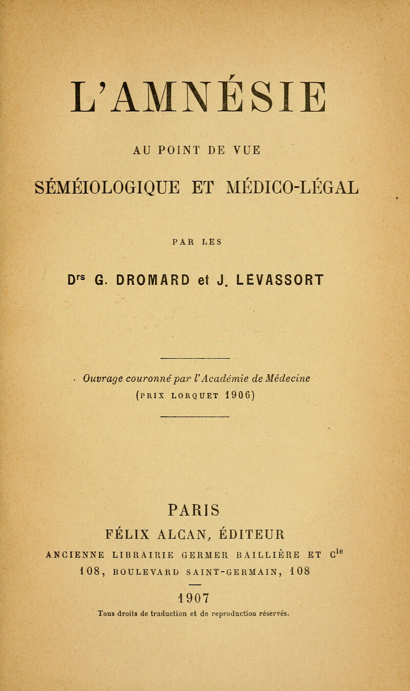 AU POINT DE VUE r r SEMEIOLOGIQUE ET MEDICO-LEGAL PAR LES Drs G. DROMARD et J. LÊVASSORT Ouvrage couronné par l'Académie de Médecine (prix lorquet 1906) PARIS FÉLIX ALCAN, ÉDITEUR ANCIENNE LIBRAIRIE GERMER BAILLIÈRE ET Gi 108, BOULEVARD SAINT-GERMAIN, 108 1907 Tous droits de traduction et de reproduction réservés.