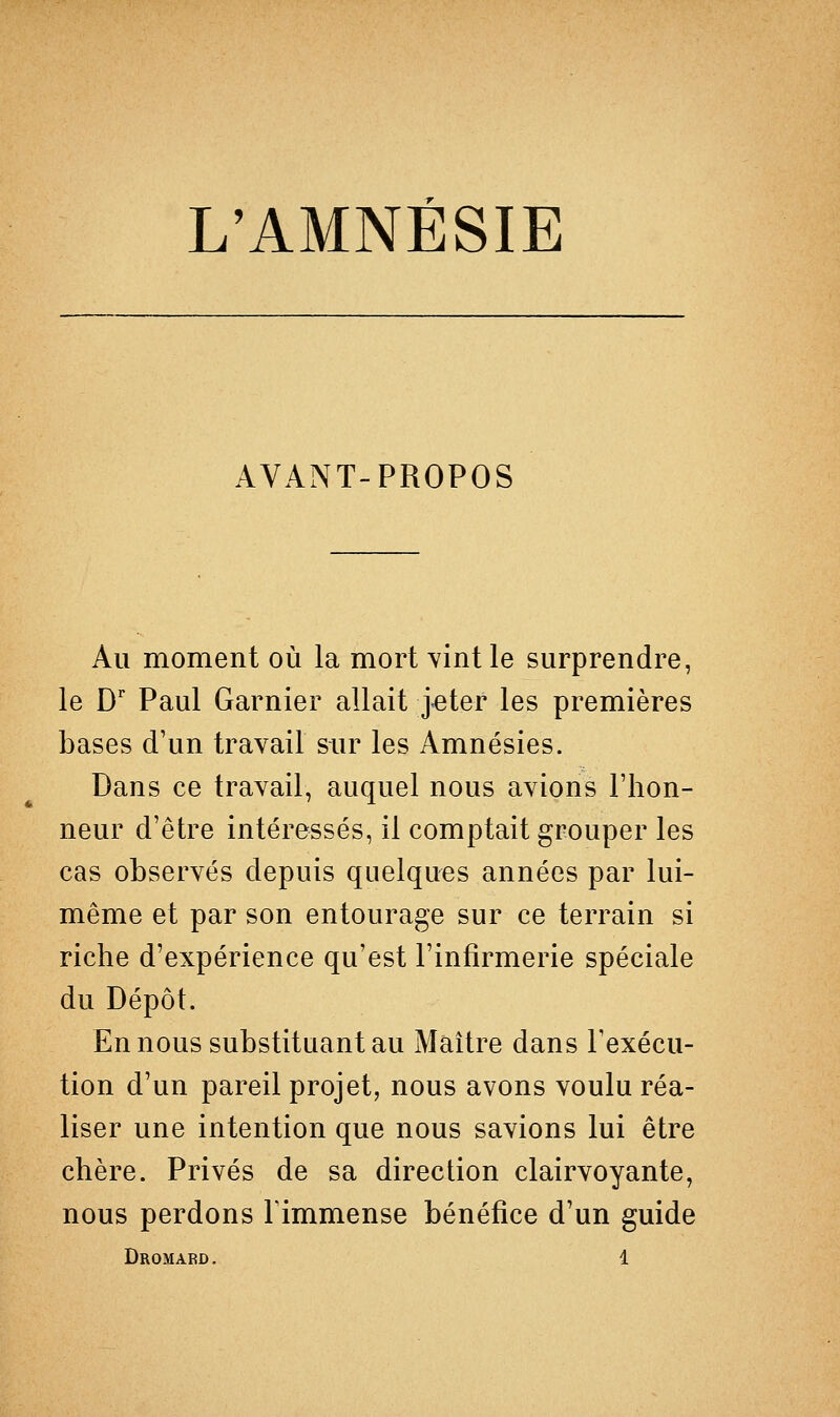 AVANT-PROPOS Au moment où la mort vint le surprendre, le Dr Paul Garnier allait }eter les premières bases d'un travail sur les Amnésies. Dans ce travail, auquel nous avions l'hon- neur d'être intéressés, il comptait grouper les cas observés depuis quelques années par lui- même et par son entourage sur ce terrain si riche d'expérience qu'est l'infirmerie spéciale du Dépôt. En nous substituant au Maître dans l'exécu- tion d'un pareil projet, nous avons voulu réa- liser une intention que nous savions lui être chère. Privés de sa direction clairvoyante, nous perdons l'immense bénéfice d'un guide