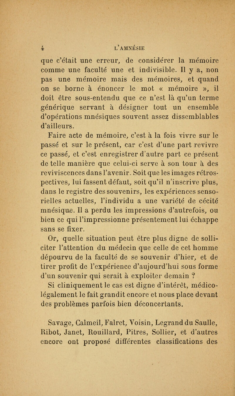 que c'était une erreur, de considérer la mémoire comme une faculté une et indivisible. Il y a, non pas une mémoire mais des mémoires, et quand on se borne à énoncer le mot « mémoire », il doit être sous-entendu que ce n'est là qu'un terme générique servant à désigner tout un ensemble d'opérations mnésiques souvent assez dissemblables d'ailleurs. Faire acte de mémoire, c'est à la fois vivre sur le passé et sur le présent, car c'est d'une part revivre ce passé, et c'est enregistrer d'autre part ce présent de telle manière que celui-ci serve à son tour à des reviviscences dans l'avenir. Soit que les images rétros- pectives, lui fassent défaut, soit qu'il n'inscrive plus, dans le registre des souvenirs, les expériences senso- rielles actuelles, l'individu a une variété de cécité mnésique. Il a perdu les impressions d'autrefois, ou bien ce qui l'impressionne présentement lui échappe sans se fixer. Or, quelle situation peut être plus digne de solli- citer l'attention du médecin que celle de cet homme dépourvu de la faculté de se souvenir d'hier, et de tirer profit de l'expérience d'aujourd'hui sous forme d'un souvenir qui serait à exploiter demain ? Si cliniquement le cas est digne d'intérêt, médico- légalement le fait grandit encore et nous place devant des problèmes parfois bien déconcertants. Savage, Calmeil, Falret, Voisin, Legrand du Saulle, Ribot, Janet, Rouillard, Pitres, Sollier, et d'autres encore ont proposé différentes classifications des