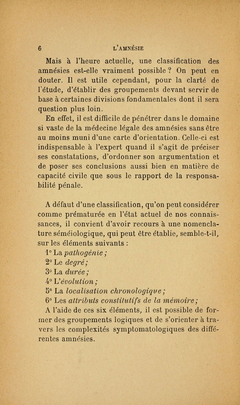 Mais à l'heure actuelle, une classification des amnésies est-elle vraiment possible ? On peut en douter. Il est utile cependant, pour la clarté de l'étude, d'établir des groupements devant servir de base à certaines divisions fondamentales dont il sera question plus loin. En effet, il est difficile de pénétrer dans le domaine si vaste de la médecine légale des amnésies sans être au moins muni d'une carte d'orientation. Celle-ci est indispensable à l'expert quand il s'agit de préciser ses constatations, d'ordonner son argumentation et de poser ses conclusions aussi bien en matière de capacité civile que sous le rapport de la responsa- bilité pénale. A défaut d'une classification, qu'on peut considérer comme prématurée en l'état actuel de nos connais- sances, il convient d'avoir recours à une nomencla- ture séméiologique, qui peut être établie, semble-t-il, sur les éléments suivants : 1° La pathogénie ; 2° Le degré; 3° La durée ; 4° \Jévolution ; 5° La localisation chronologique ; 6° Les attributs constitutifs de la mémoire; A l'aide de ces six éléments, il est possible de for- mer des groupements logiques et de s'orienter à tra- vers les complexités symptomatologiques des diffé- rentes amnésies.